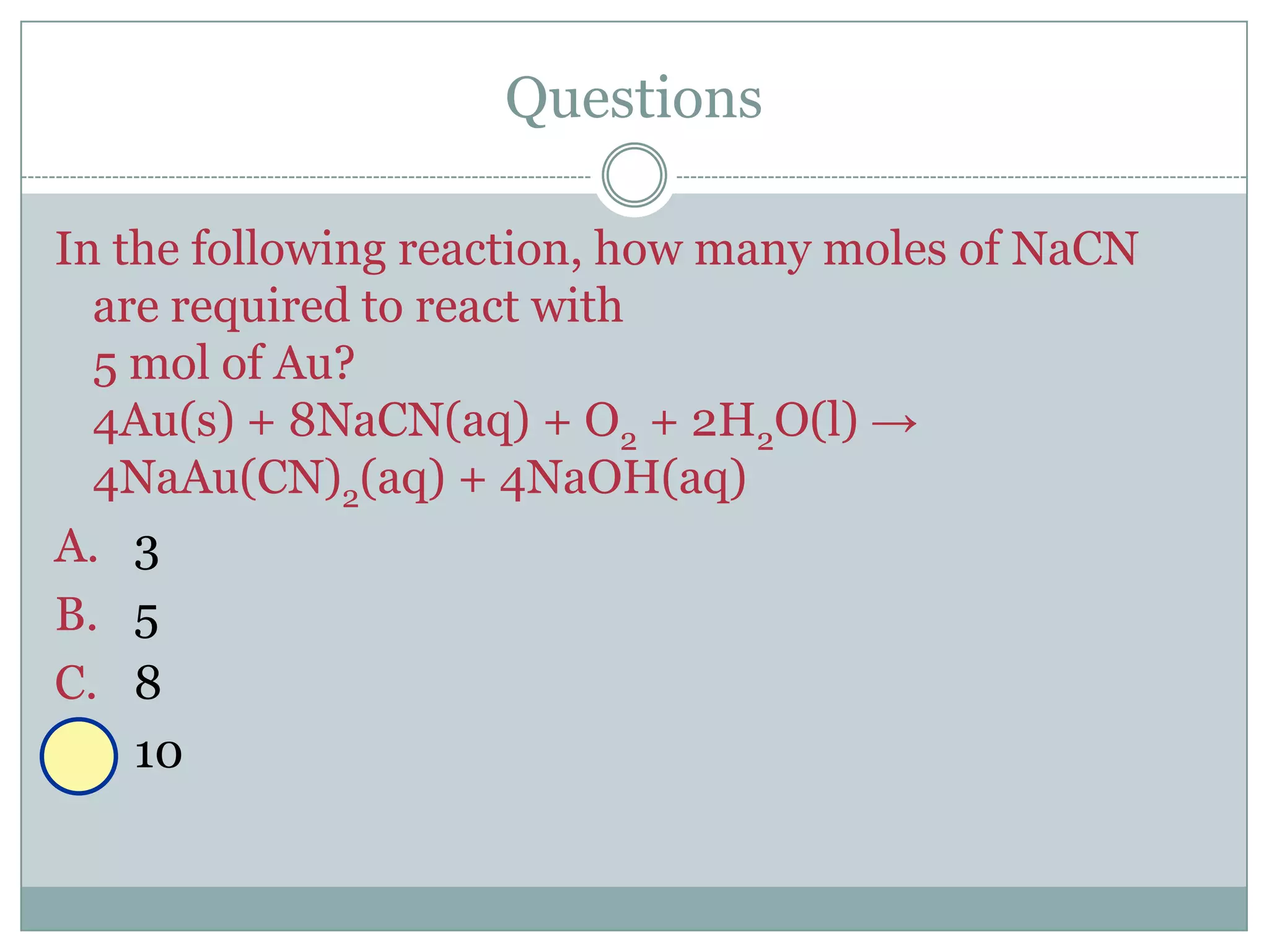 Questions

In the following reaction, how many moles of NaCN
  are required to react with
  5 mol of Au?
  4Au(s) + 8NaCN(aq) + O2 + 2H2O(l) →
  4NaAu(CN)2(aq) + 4NaOH(aq)
A. 3
B. 5
C. 8
D. 10
 