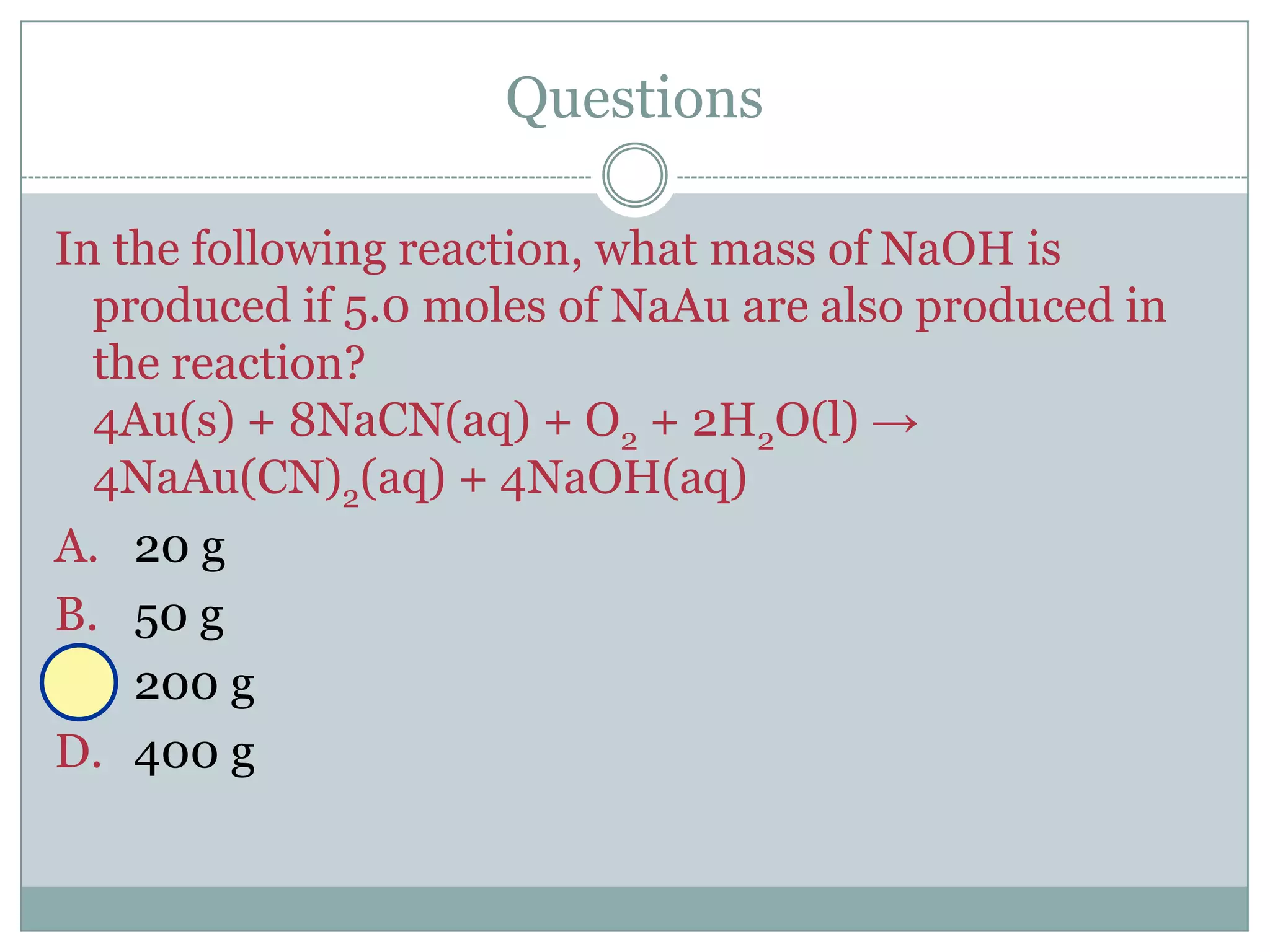 Questions

In the following reaction, what mass of NaOH is
  produced if 5.0 moles of NaAu are also produced in
  the reaction?
  4Au(s) + 8NaCN(aq) + O2 + 2H2O(l) →
  4NaAu(CN)2(aq) + 4NaOH(aq)
A. 20 g
B. 50 g
C. 200 g
D. 400 g
 