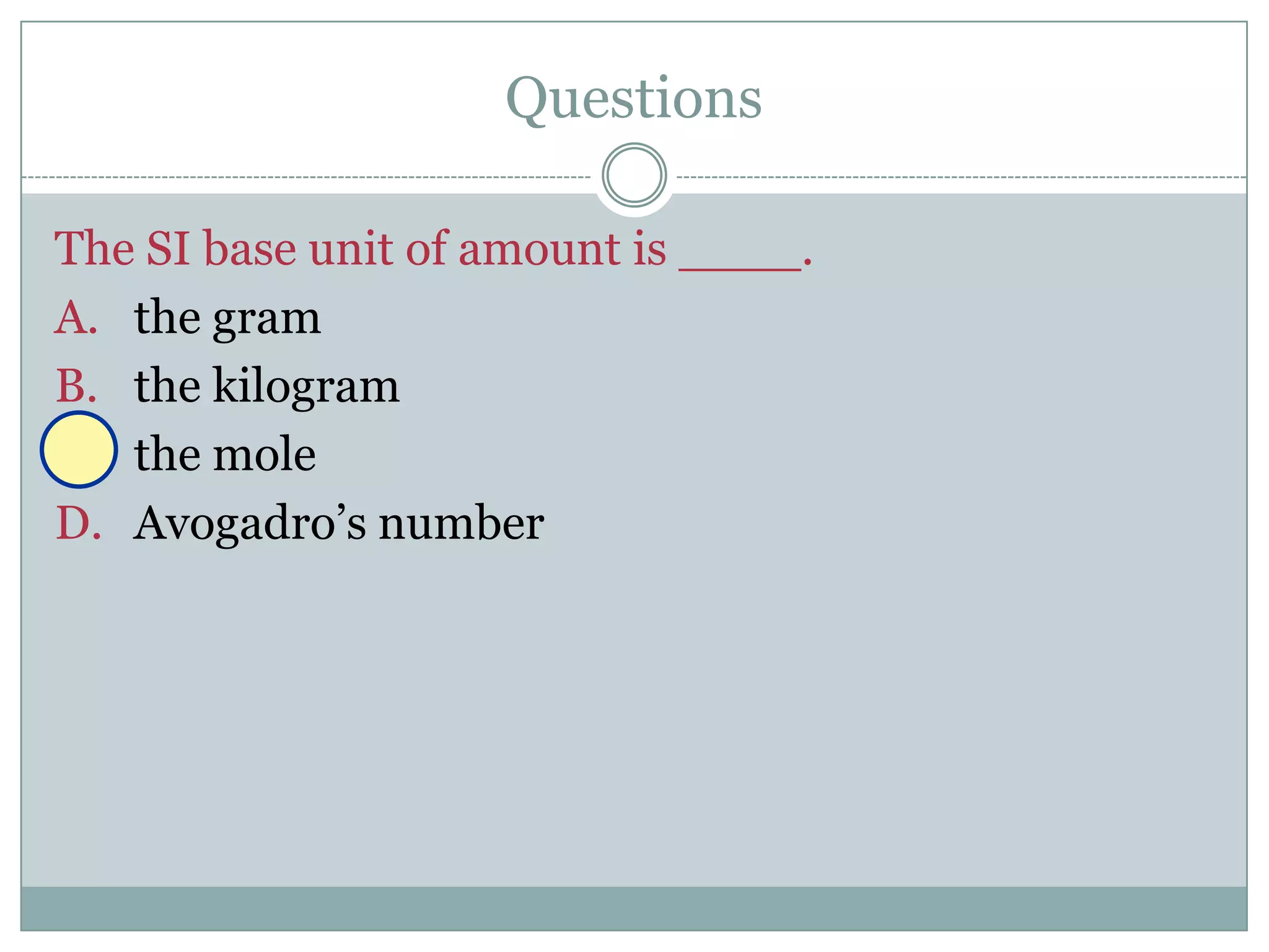 Questions

The SI base unit of amount is ____.
A. the gram
B. the kilogram
C. the mole
D. Avogadro’s number
 