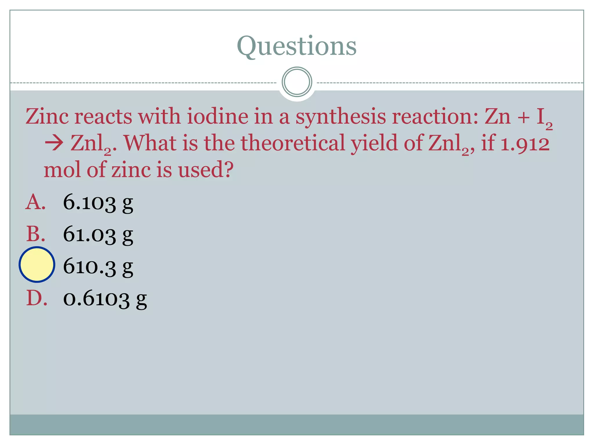 Questions

Zinc reacts with iodine in a synthesis reaction: Zn + I2
   Znl2. What is the theoretical yield of Znl2, if 1.912
  mol of zinc is used?
A. 6.103 g
B. 61.03 g
C. 610.3 g
D. 0.6103 g
 