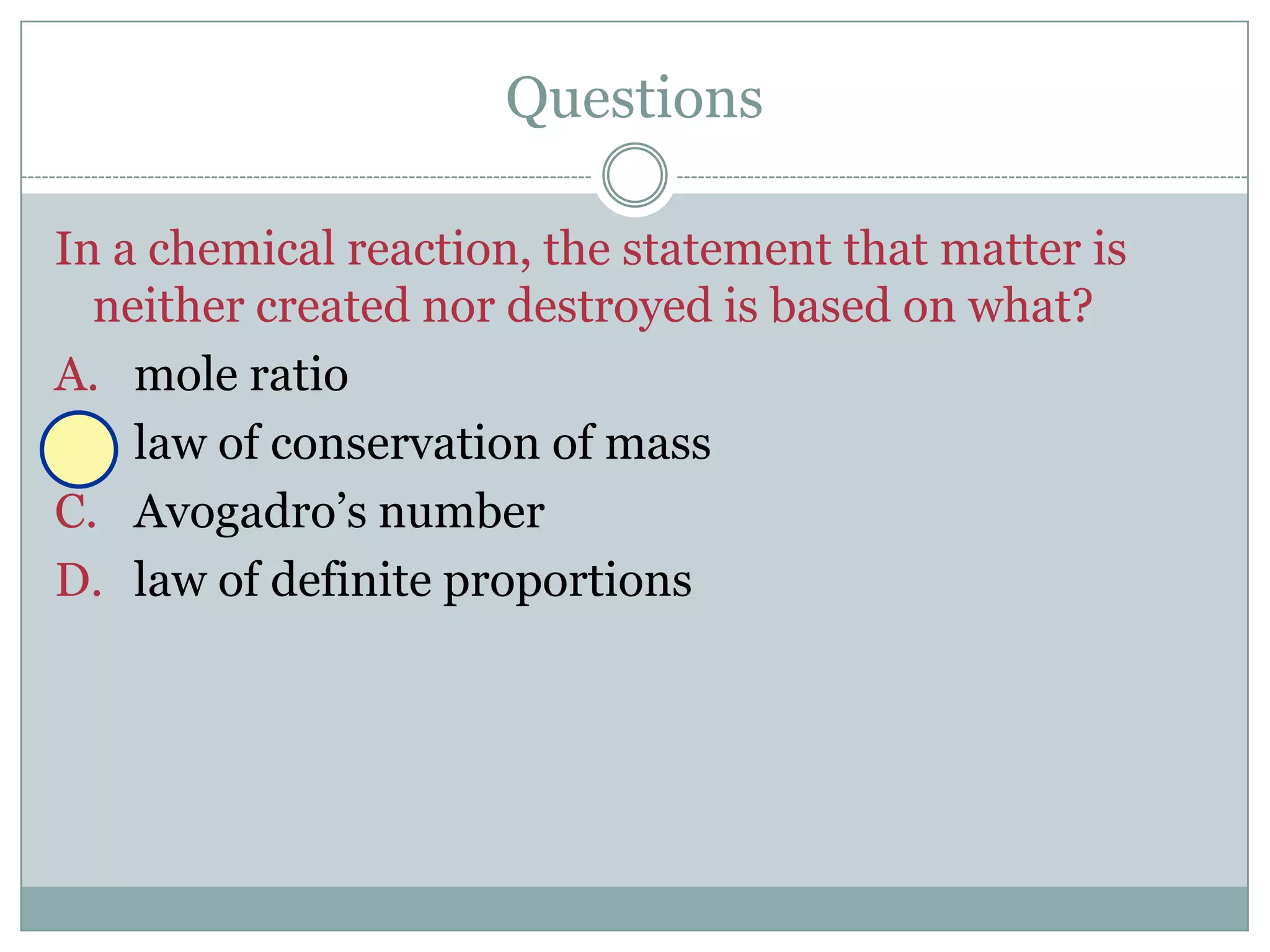 Questions

In a chemical reaction, the statement that matter is
  neither created nor destroyed is based on what?
A. mole ratio
B. law of conservation of mass
C. Avogadro’s number
D. law of definite proportions
 