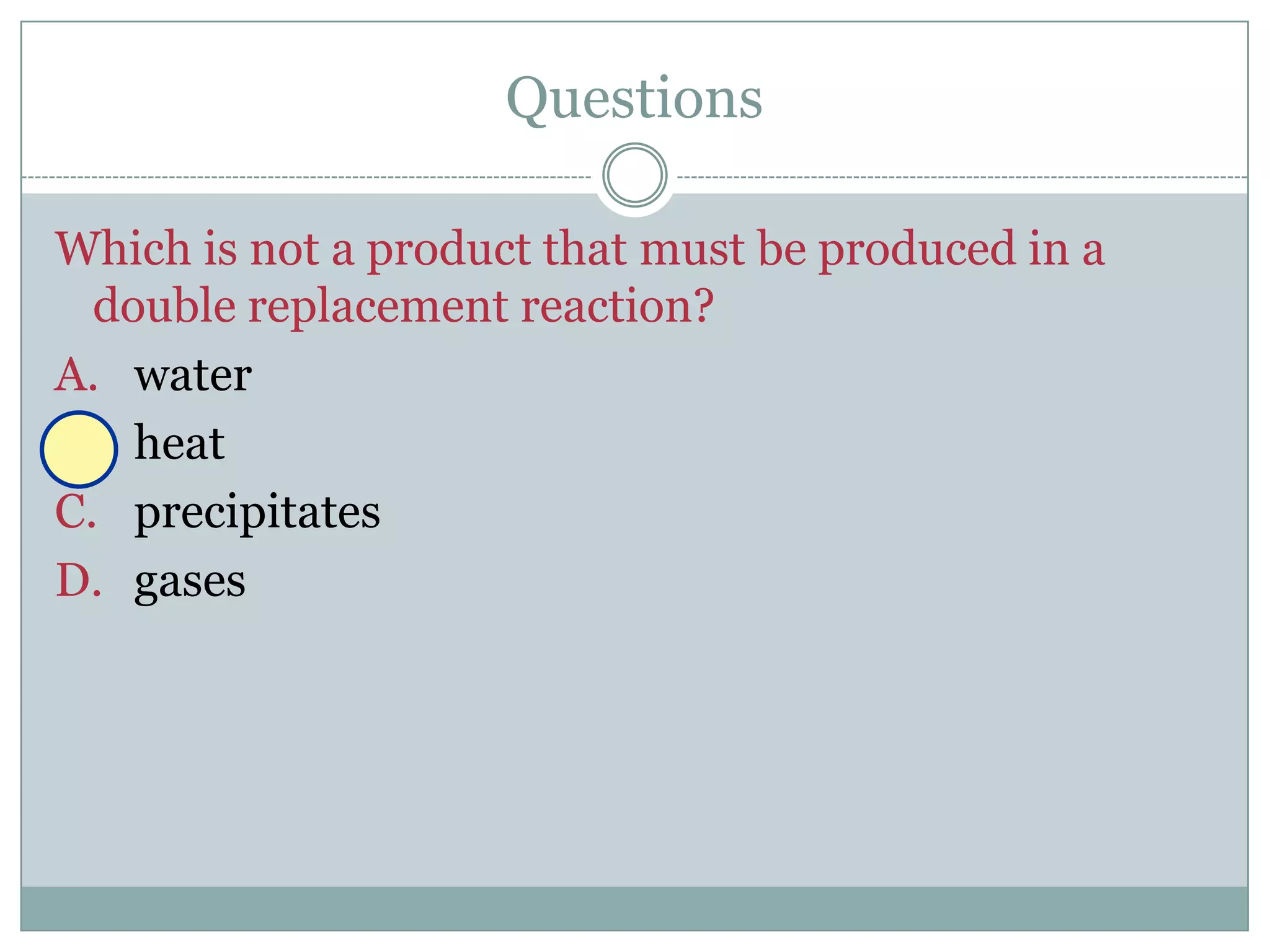 Questions

Which is not a product that must be produced in a
  double replacement reaction?
A. water
B. heat
C. precipitates
D. gases
 