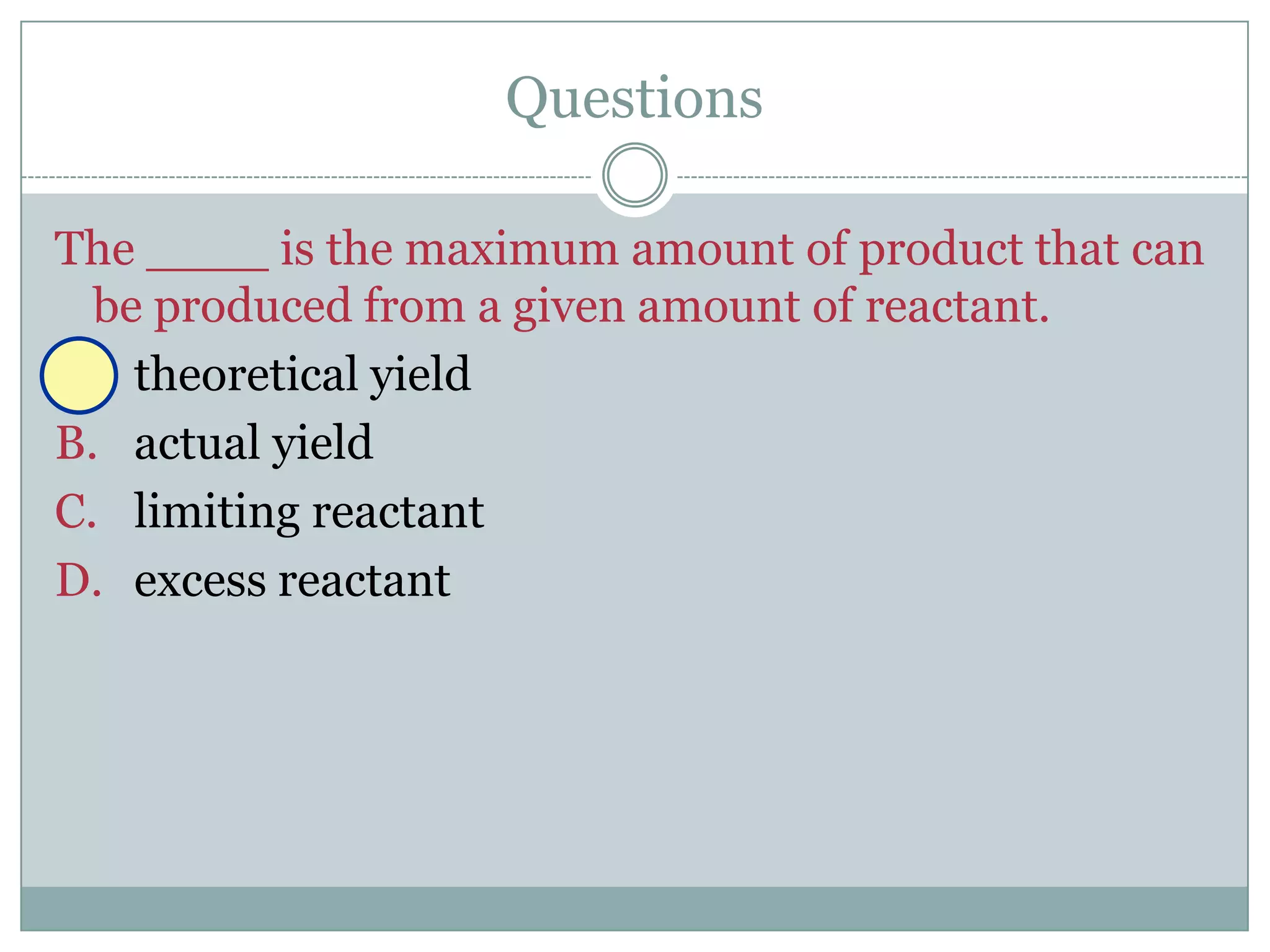 Questions

The ____ is the maximum amount of product that can
  be produced from a given amount of reactant.
A. theoretical yield
B. actual yield
C. limiting reactant
D. excess reactant
 