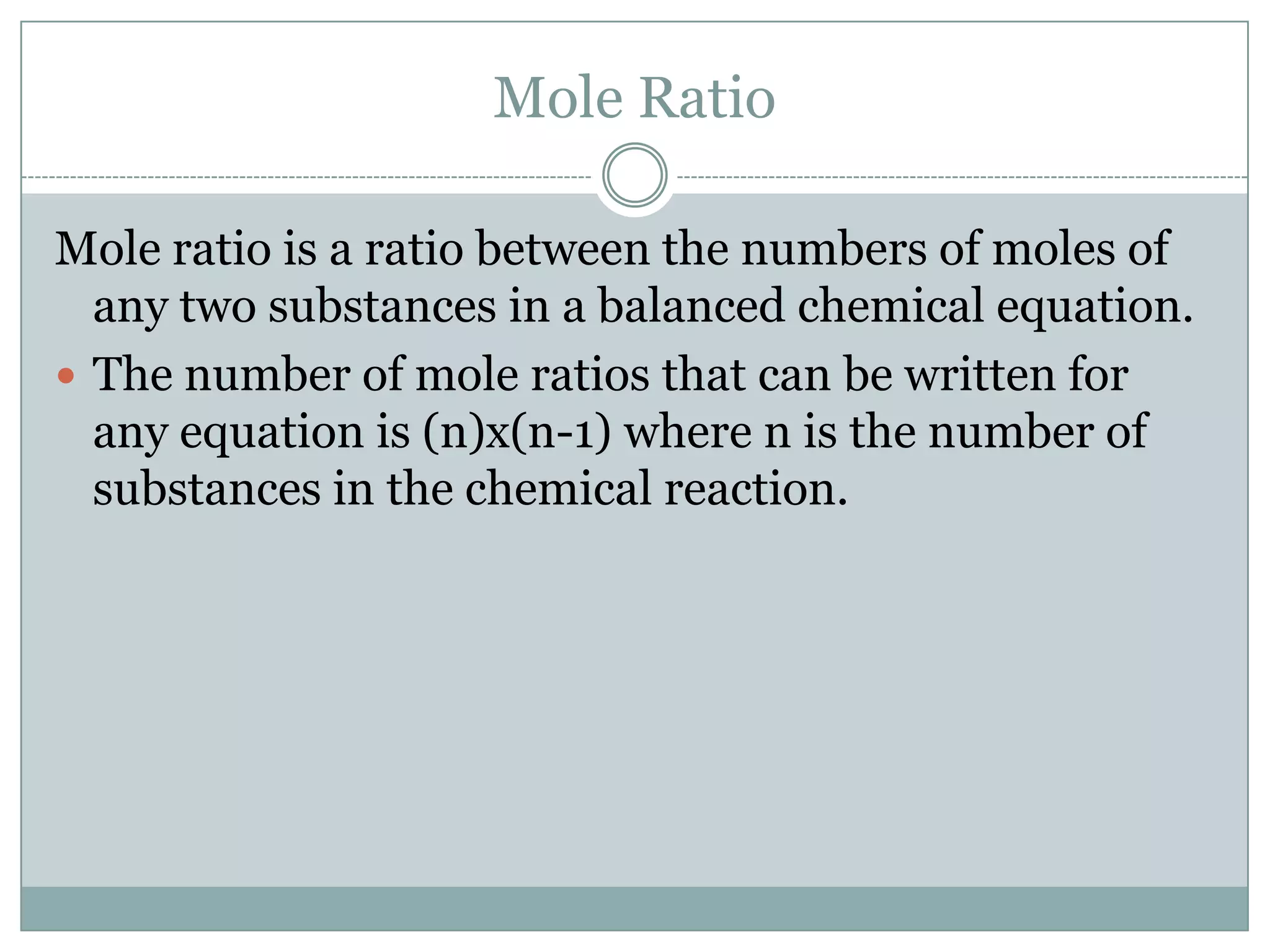 Mole Ratio

Mole ratio is a ratio between the numbers of moles of
  any two substances in a balanced chemical equation.
 The number of mole ratios that can be written for
  any equation is (n)x(n-1) where n is the number of
  substances in the chemical reaction.
 