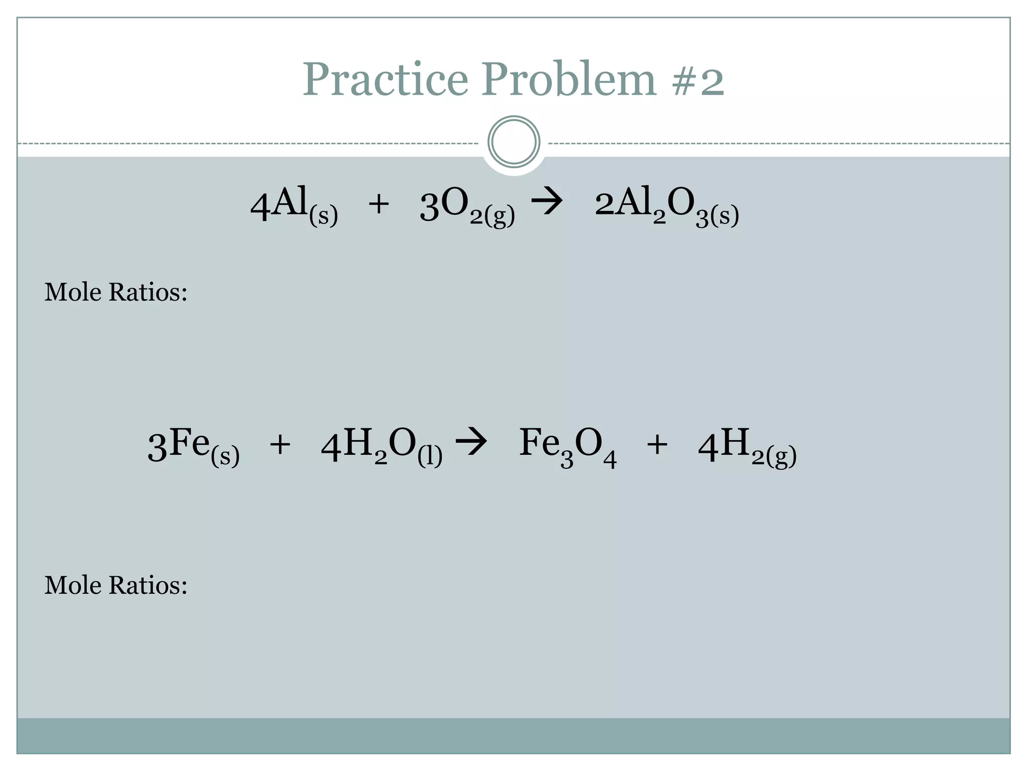 Practice Problem #2

               4Al(s) + 3O2(g)  2Al2O3(s)

Mole Ratios:




        3Fe(s) + 4H2O(l)  Fe3O4 + 4H2(g)


Mole Ratios:
 
