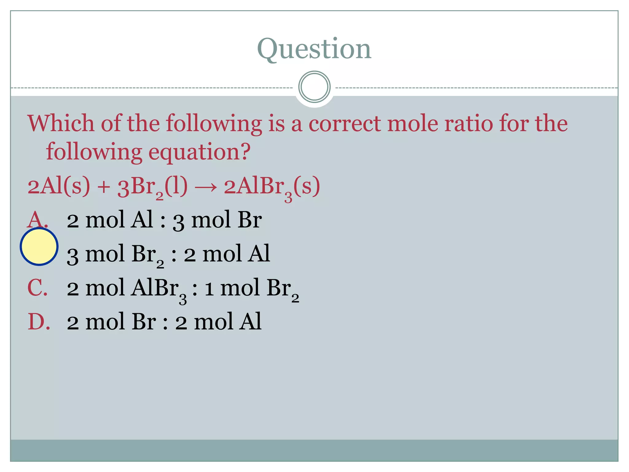 Question

Which of the following is a correct mole ratio for the
  following equation?
2Al(s) + 3Br2(l) → 2AlBr3(s)
A. 2 mol Al : 3 mol Br
B. 3 mol Br2 : 2 mol Al
C. 2 mol AlBr3 : 1 mol Br2
D. 2 mol Br : 2 mol Al
 