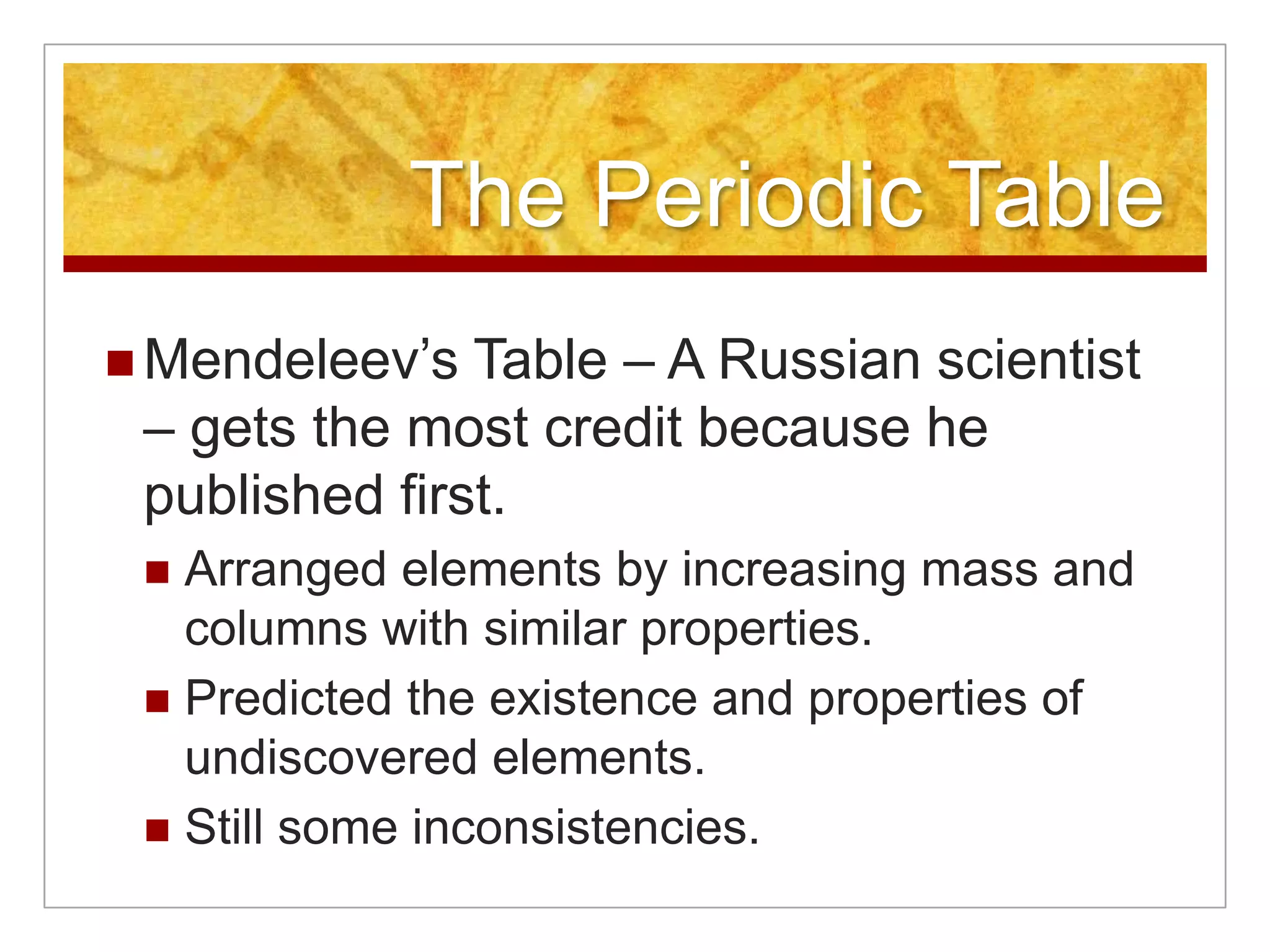 The Periodic Table
 Mendeleev’s  Table – A Russian scientist
 – gets the most credit because he
 published first.
  Arranged elements by increasing mass and
   columns with similar properties.
  Predicted the existence and properties of
   undiscovered elements.
  Still some inconsistencies.
 