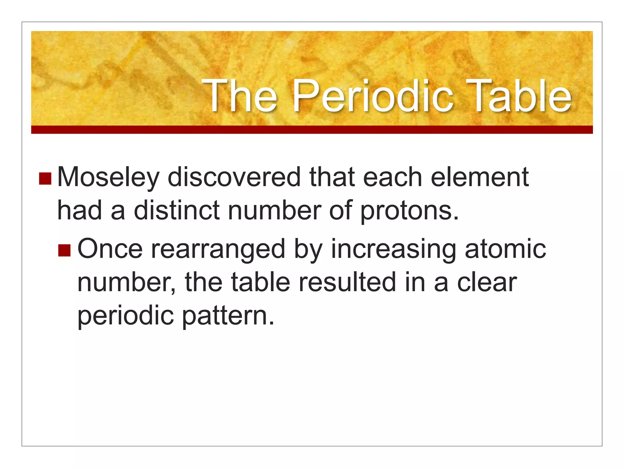 The Periodic Table
 Moseley  discovered that each element
 had a distinct number of protons.
  Once rearranged by increasing atomic
   number, the table resulted in a clear
   periodic pattern.
 