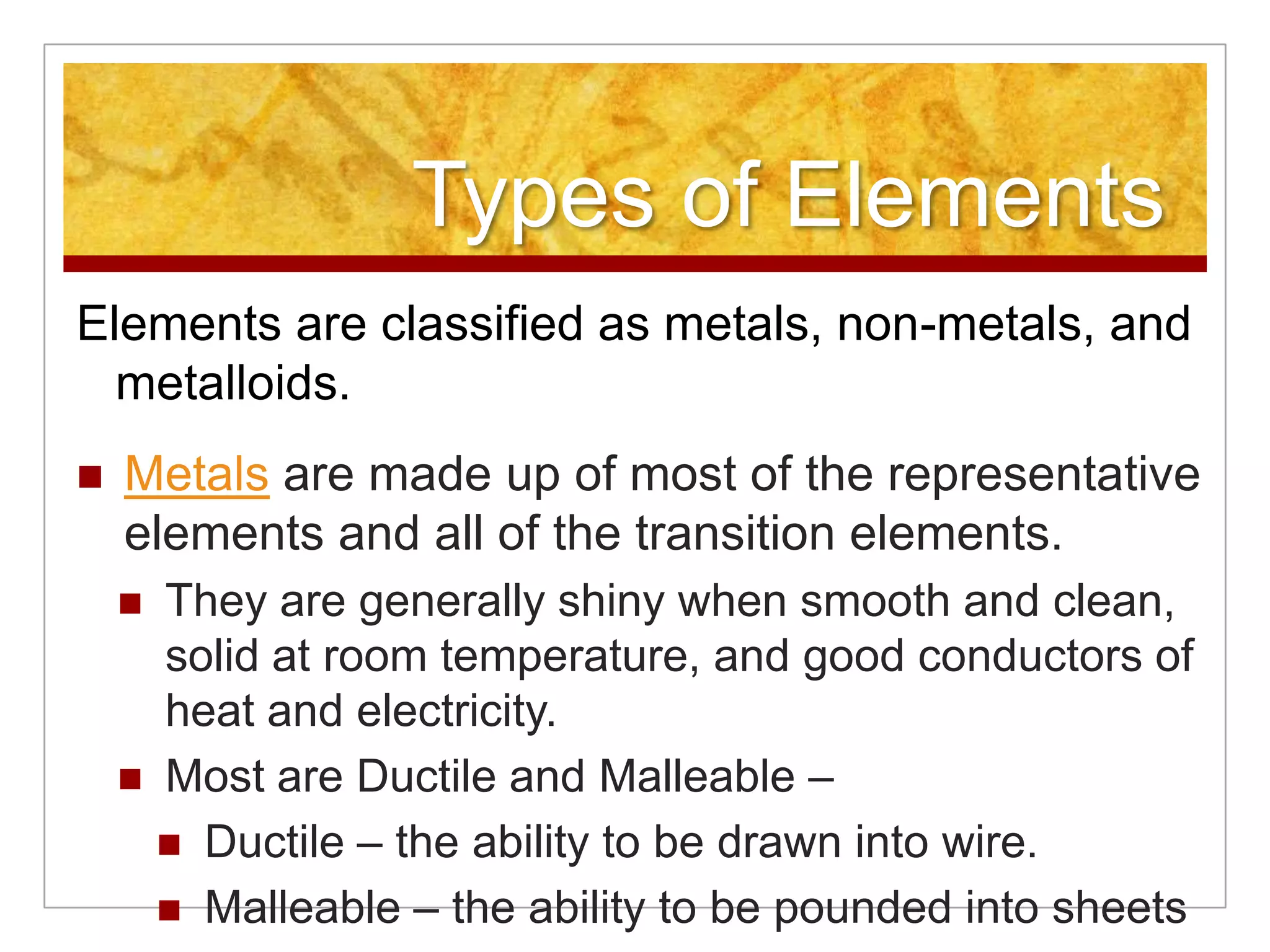 Types of Elements
Elements are classified as metals, non-metals, and
  metalloids.
   Metals are made up of most of the representative
    elements and all of the transition elements.
     They are generally shiny when smooth and clean,
      solid at room temperature, and good conductors of
      heat and electricity.
     Most are Ductile and Malleable –
       Ductile – the ability to be drawn into wire.
       Malleable – the ability to be pounded into sheets
 