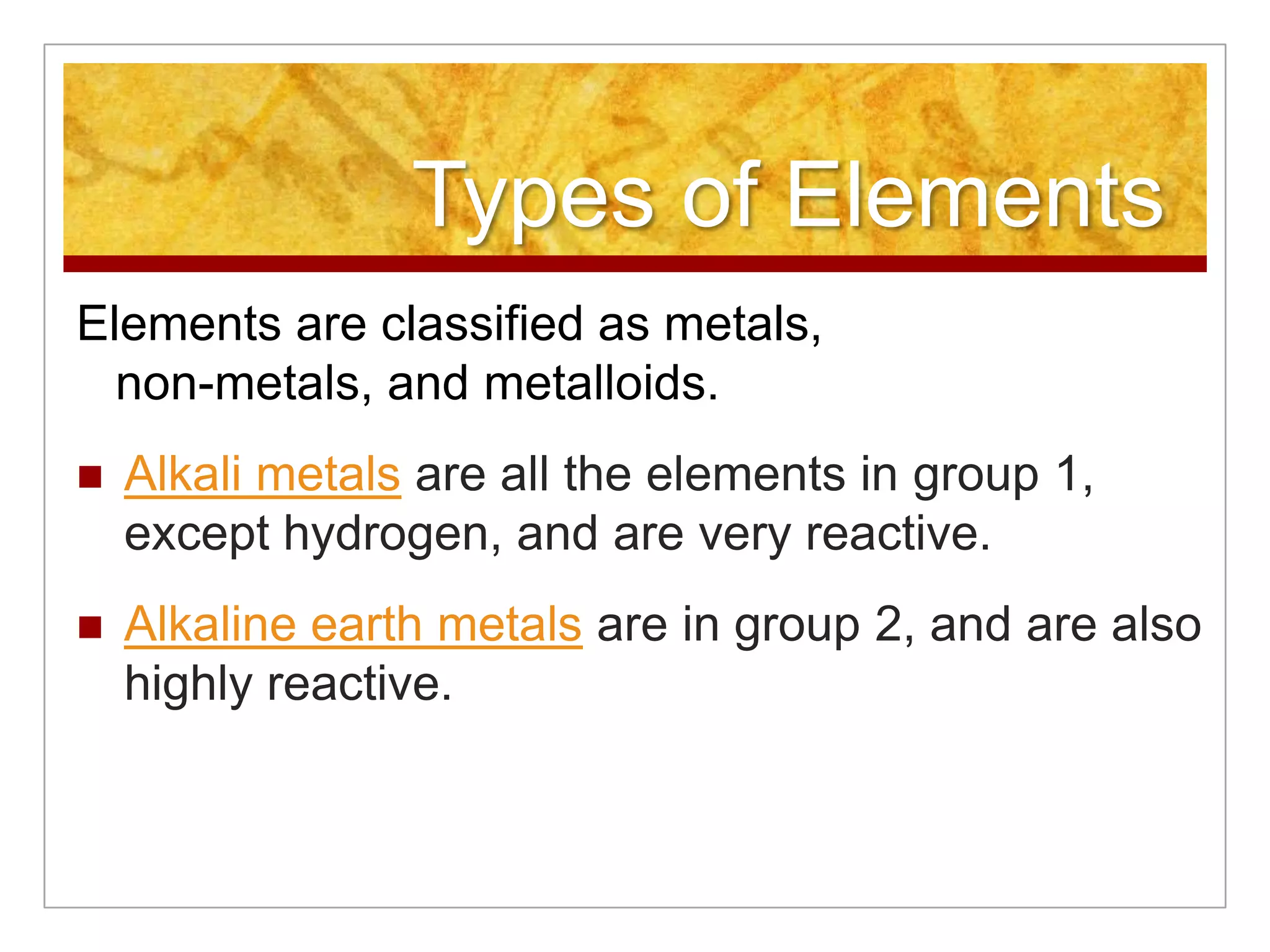 Types of Elements
Elements are classified as metals,
  non-metals, and metalloids.
   Alkali metals are all the elements in group 1,
    except hydrogen, and are very reactive.
   Alkaline earth metals are in group 2, and are also
    highly reactive.
 
