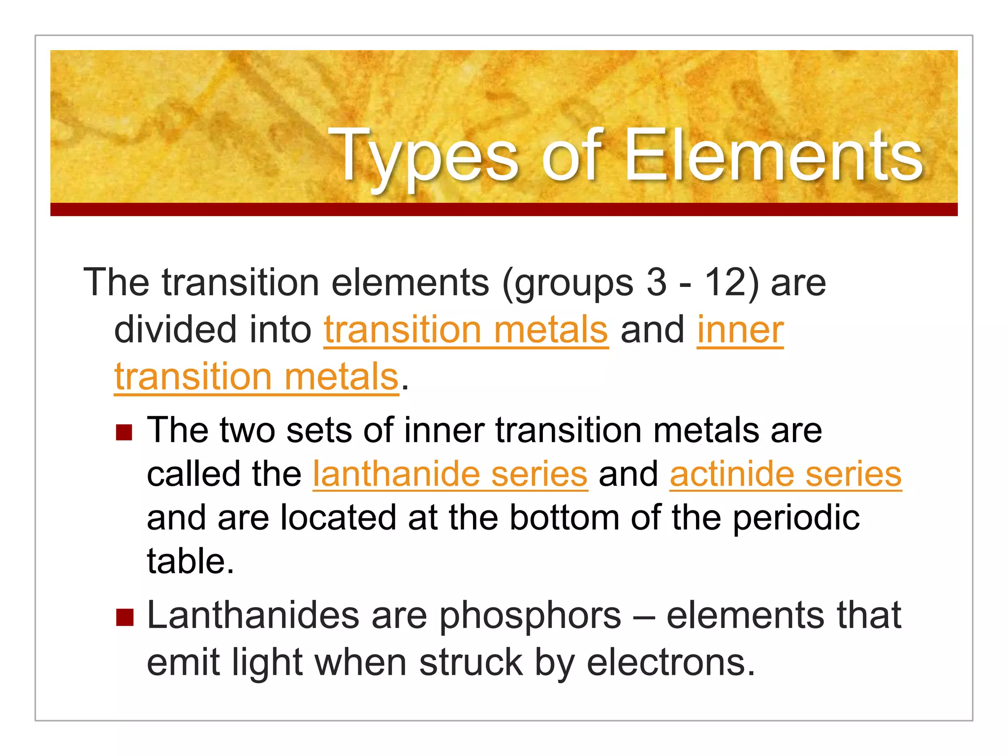 Types of Elements
The transition elements (groups 3 - 12) are
 divided into transition metals and inner
 transition metals.
    The two sets of inner transition metals are
     called the lanthanide series and actinide series
     and are located at the bottom of the periodic
     table.
    Lanthanides are phosphors – elements that
     emit light when struck by electrons.
 