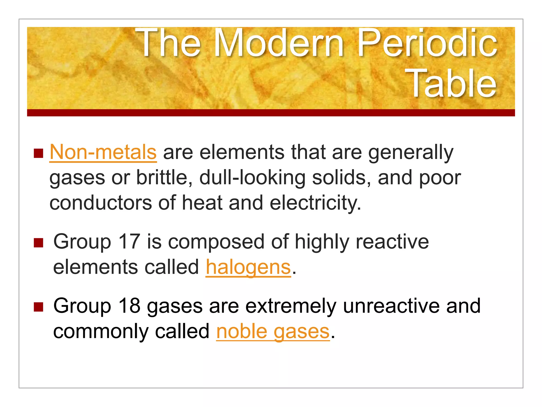 The Modern Periodic
                          Table
   Non-metals are elements that are generally
    gases or brittle, dull-looking solids, and poor
    conductors of heat and electricity.
   Group 17 is composed of highly reactive
    elements called halogens.
   Group 18 gases are extremely unreactive and
    commonly called noble gases.
 
