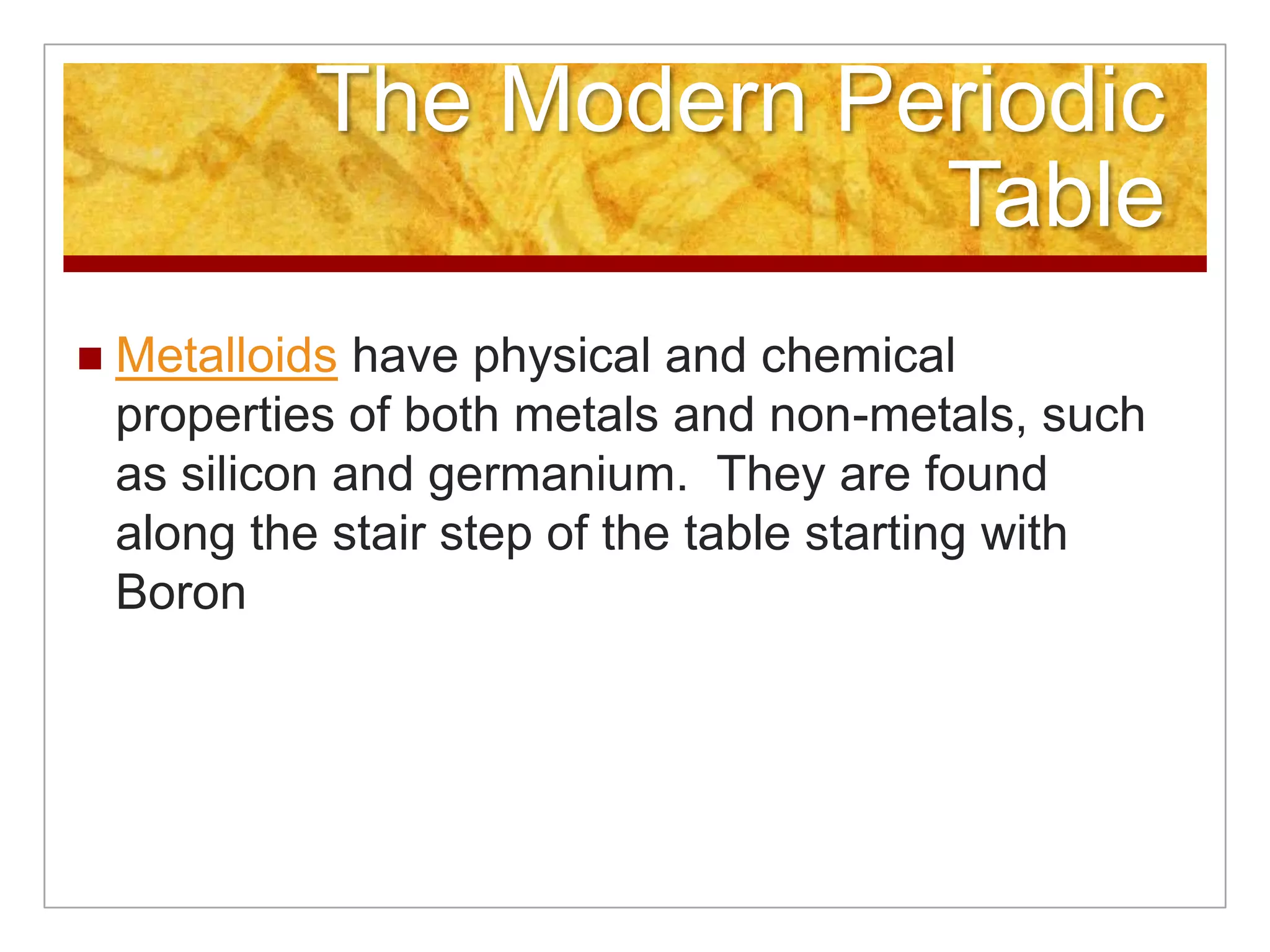 The Modern Periodic
                          Table
   Metalloids have physical and chemical
    properties of both metals and non-metals, such
    as silicon and germanium. They are found
    along the stair step of the table starting with
    Boron
 