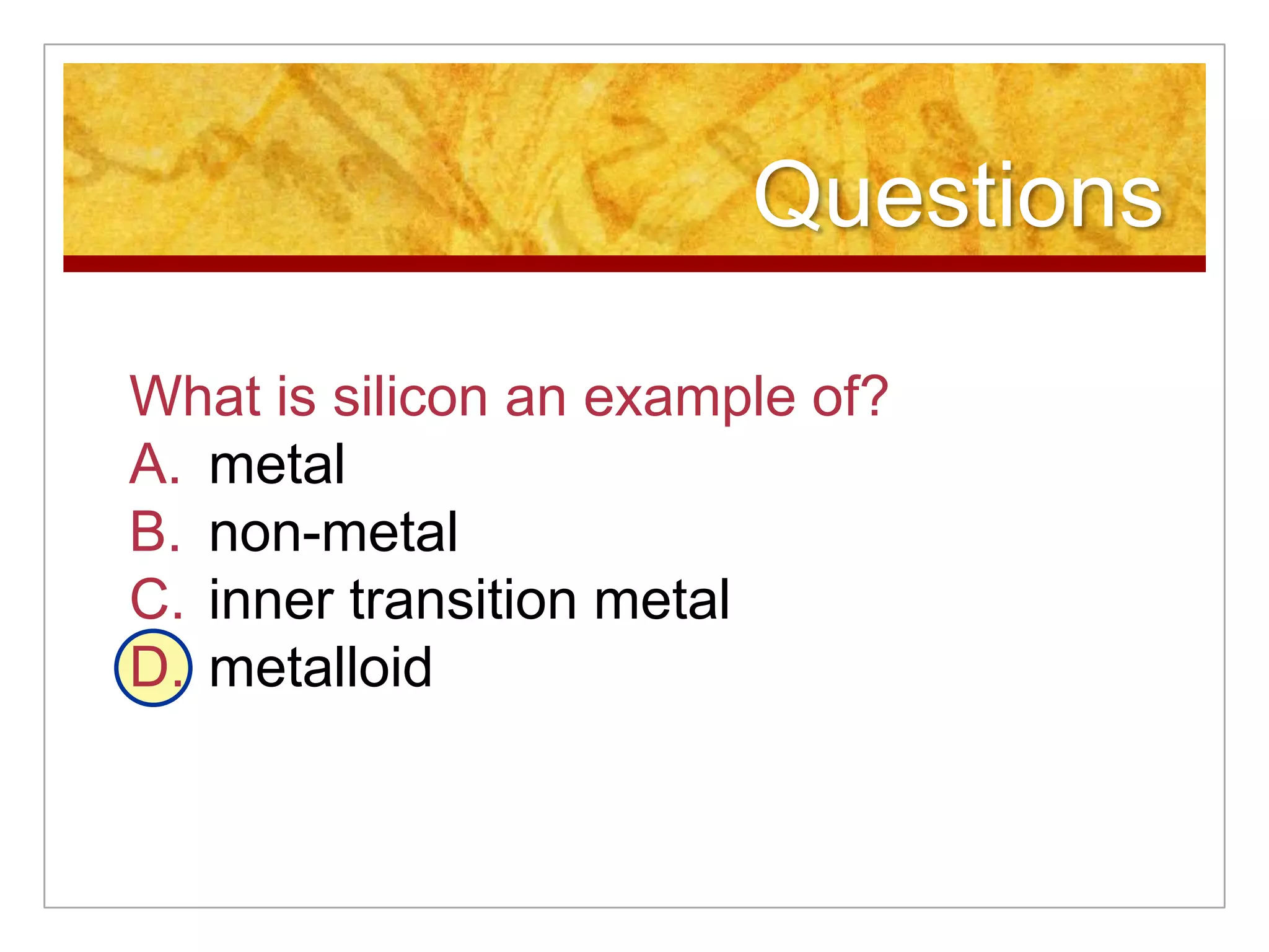 Questions

What is silicon an example of?
A. metal
B. non-metal
C. inner transition metal
D. metalloid
 