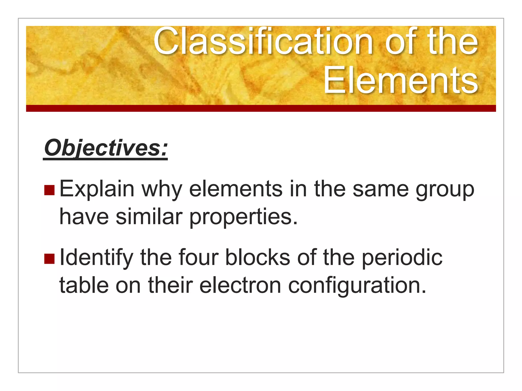 Classification of the
                        Elements
Objectives:
 Explain
        why elements in the same group
 have similar properties.
 Identify
         the four blocks of the periodic
 table on their electron configuration.
 