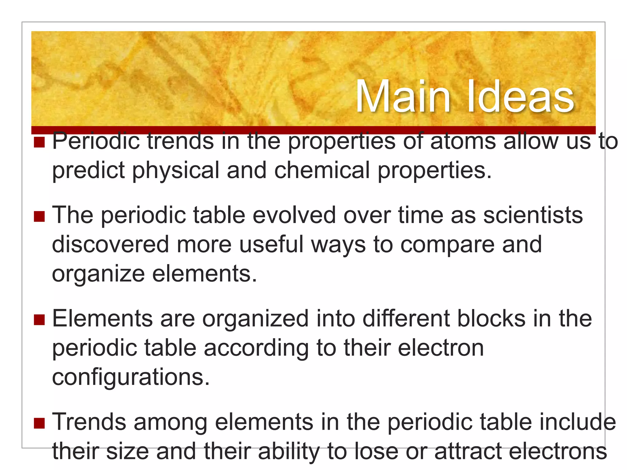 Main Ideas
   Periodic trends in the properties of atoms allow us to
    predict physical and chemical properties.
   The periodic table evolved over time as scientists
    discovered more useful ways to compare and
    organize elements.
   Elements are organized into different blocks in the
    periodic table according to their electron
    configurations.
   Trends among elements in the periodic table include
    their size and their ability to lose or attract electrons
 