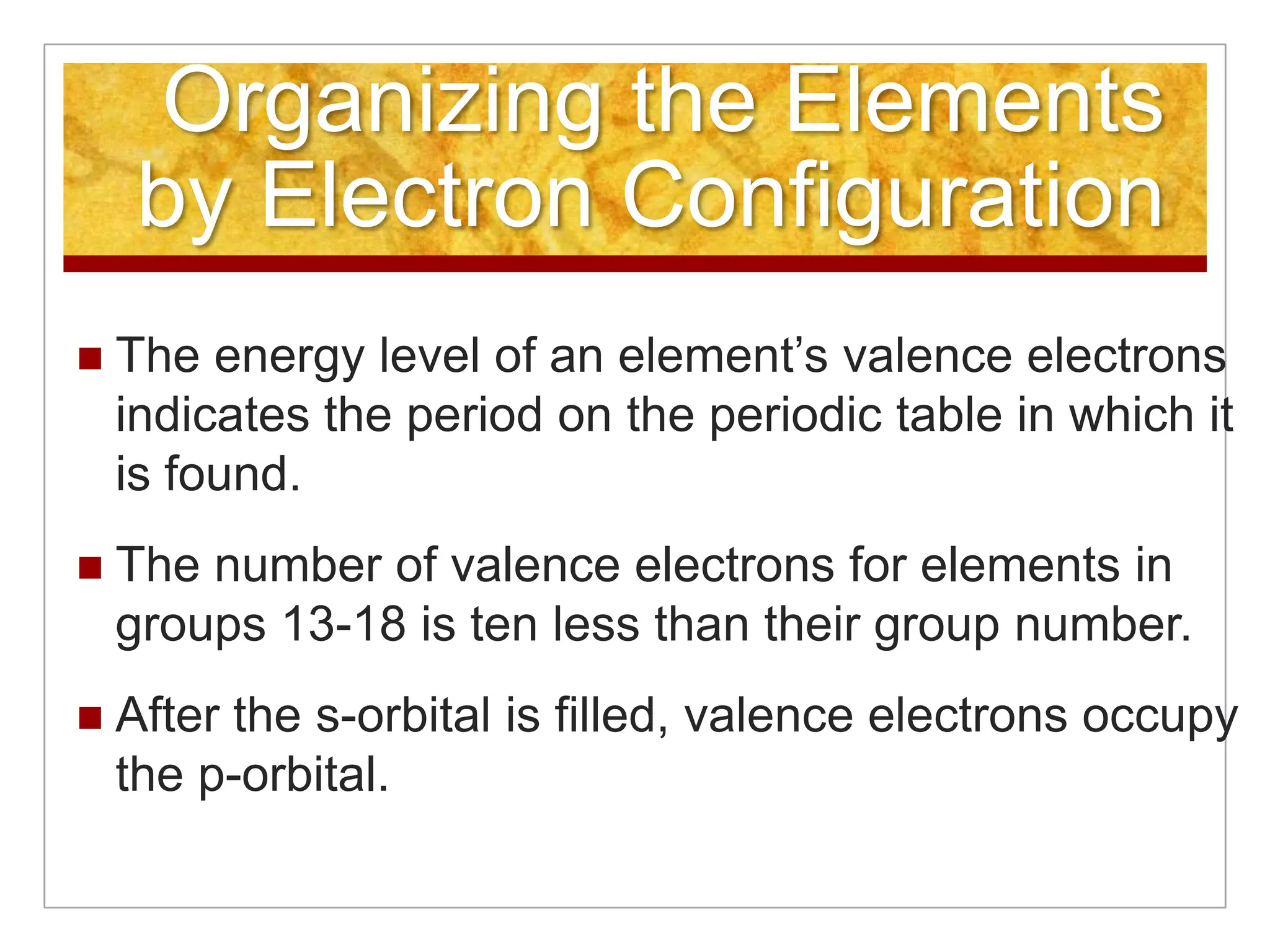 Organizing the Elements
     by Electron Configuration
   The energy level of an element’s valence electrons
    indicates the period on the periodic table in which it
    is found.
   The number of valence electrons for elements in
    groups 13-18 is ten less than their group number.
   After the s-orbital is filled, valence electrons occupy
    the p-orbital.
 