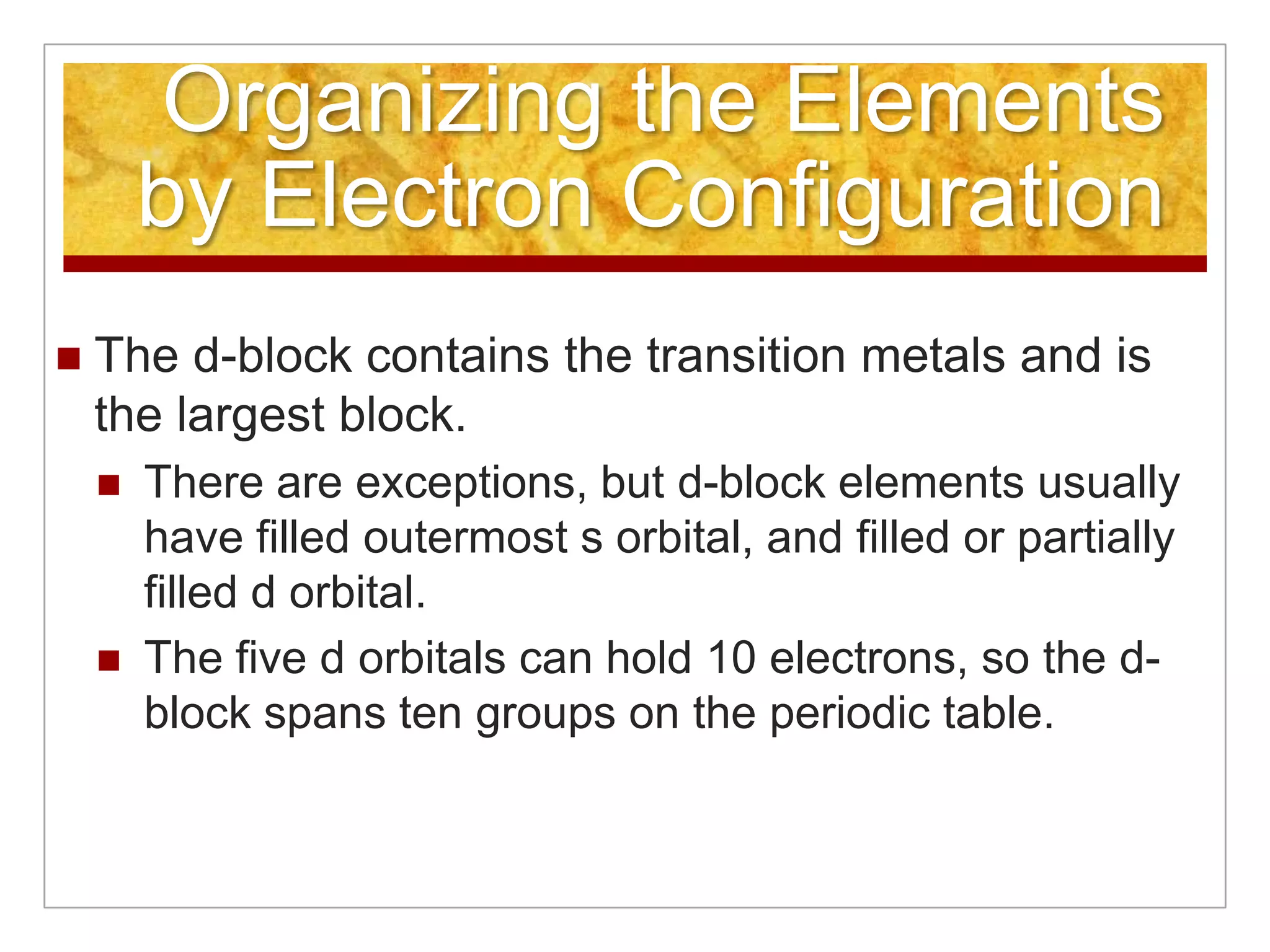 Organizing the Elements
        by Electron Configuration
   The d-block contains the transition metals and is
    the largest block.
       There are exceptions, but d-block elements usually
        have filled outermost s orbital, and filled or partially
        filled d orbital.
       The five d orbitals can hold 10 electrons, so the d-
        block spans ten groups on the periodic table.
 