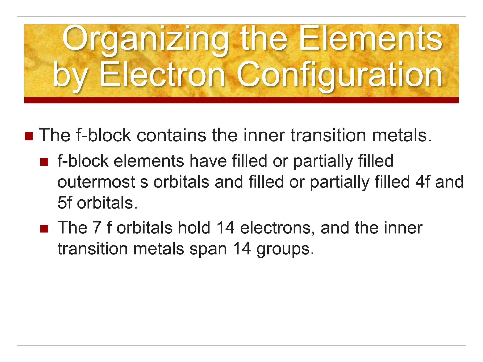 Organizing the Elements
        by Electron Configuration
   The f-block contains the inner transition metals.
       f-block elements have filled or partially filled
        outermost s orbitals and filled or partially filled 4f and
        5f orbitals.
       The 7 f orbitals hold 14 electrons, and the inner
        transition metals span 14 groups.
 