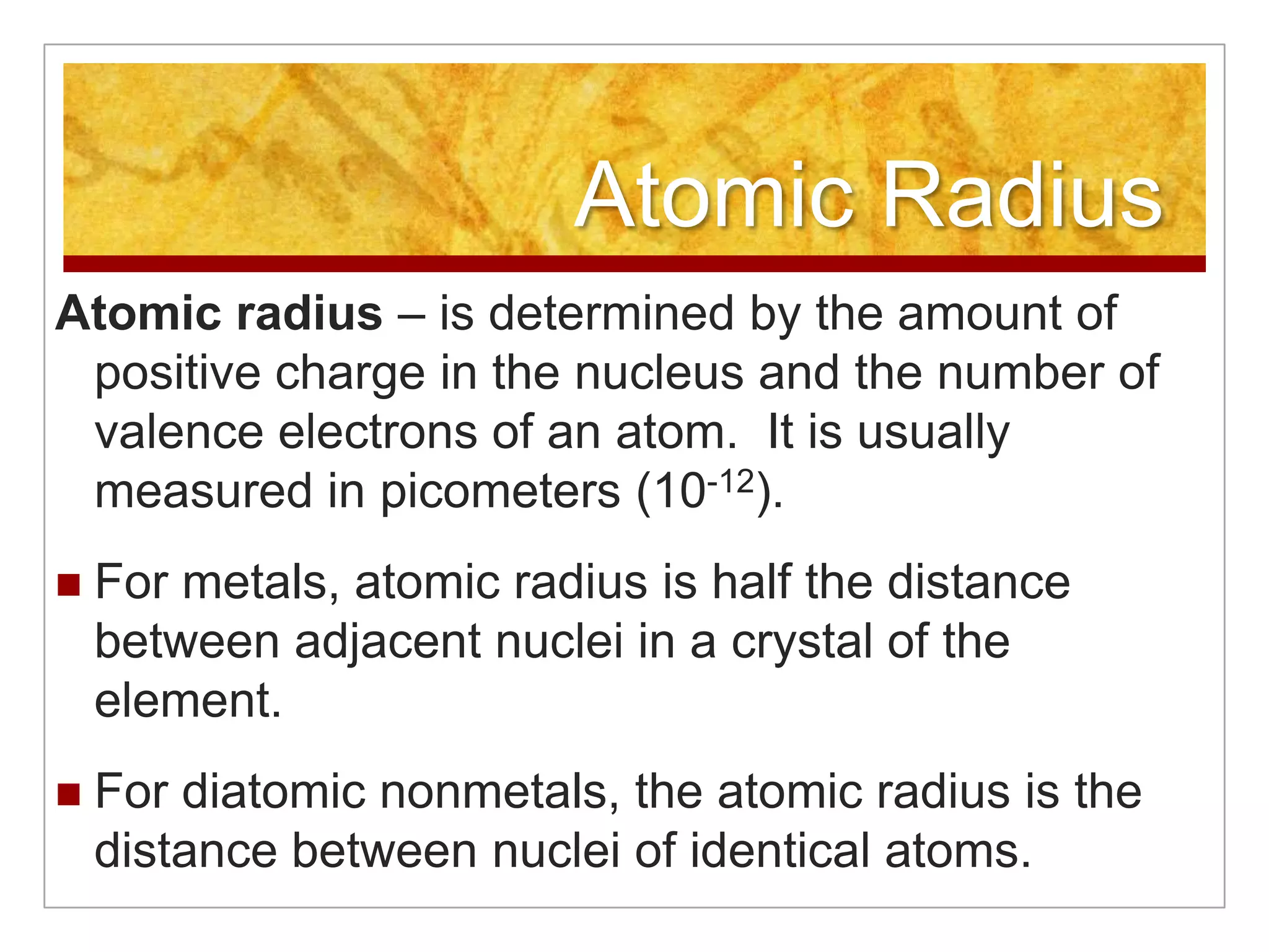 Atomic Radius
Atomic radius – is determined by the amount of
 positive charge in the nucleus and the number of
 valence electrons of an atom. It is usually
 measured in picometers (10-12).
   For metals, atomic radius is half the distance
    between adjacent nuclei in a crystal of the
    element.
   For diatomic nonmetals, the atomic radius is the
    distance between nuclei of identical atoms.
 