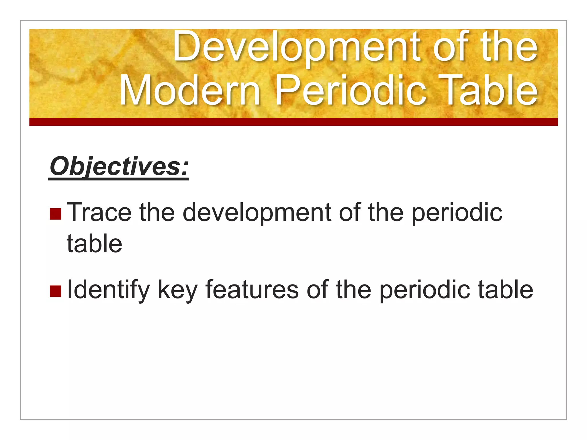 Development of the
      Modern Periodic Table
Objectives:
 Trace   the development of the periodic
 table
 Identify   key features of the periodic table
 