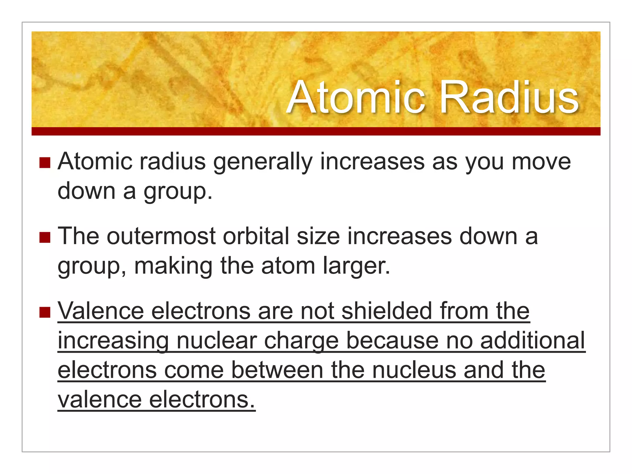 Atomic Radius
   Atomic radius generally increases as you move
    down a group.
   The outermost orbital size increases down a
    group, making the atom larger.
   Valence electrons are not shielded from the
    increasing nuclear charge because no additional
    electrons come between the nucleus and the
    valence electrons.
 
