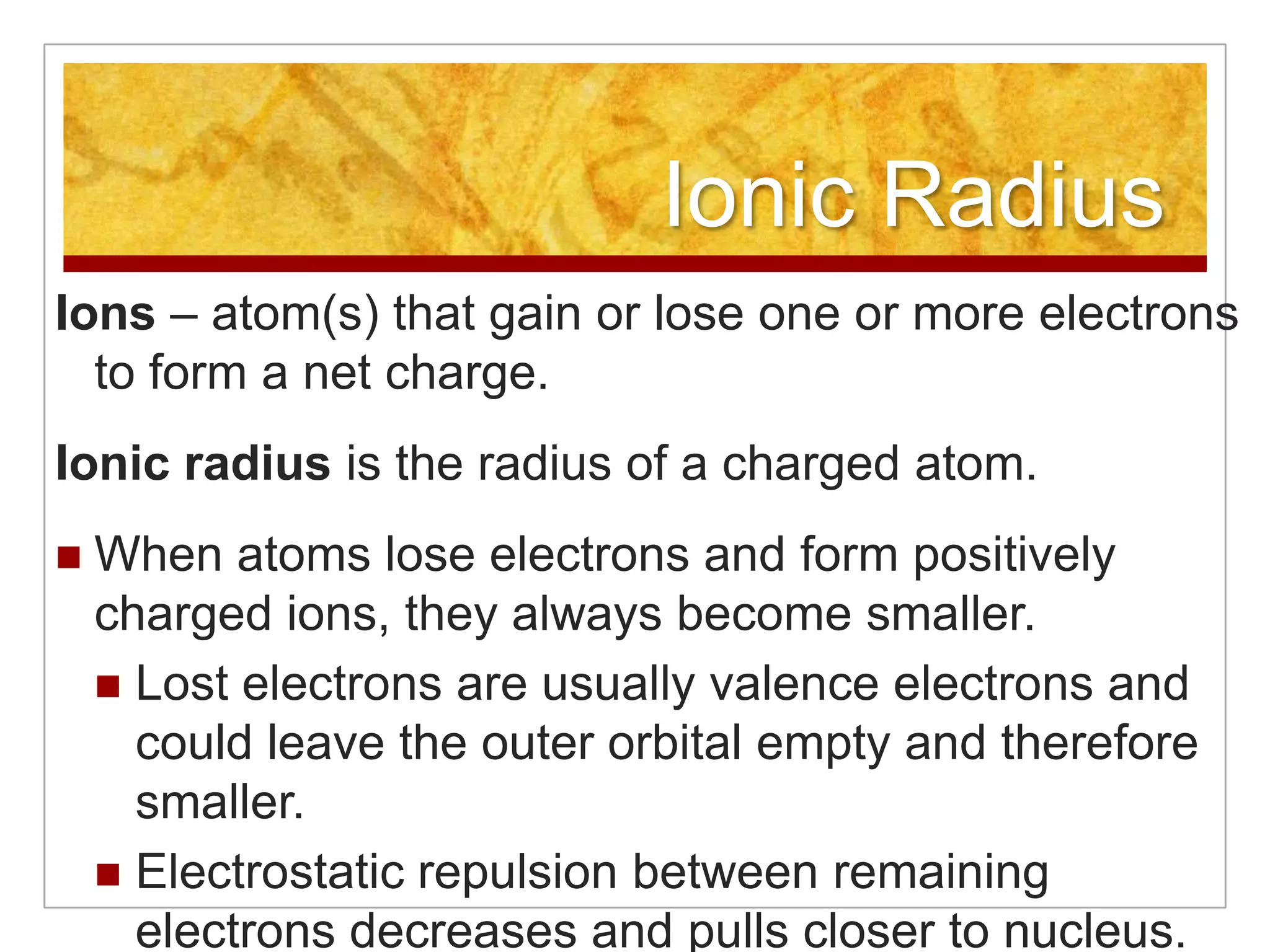 Ionic Radius
Ions – atom(s) that gain or lose one or more electrons
  to form a net charge.
Ionic radius is the radius of a charged atom.
   When atoms lose electrons and form positively
    charged ions, they always become smaller.
     Lost electrons are usually valence electrons and
      could leave the outer orbital empty and therefore
      smaller.
     Electrostatic repulsion between remaining
      electrons decreases and pulls closer to nucleus.
 