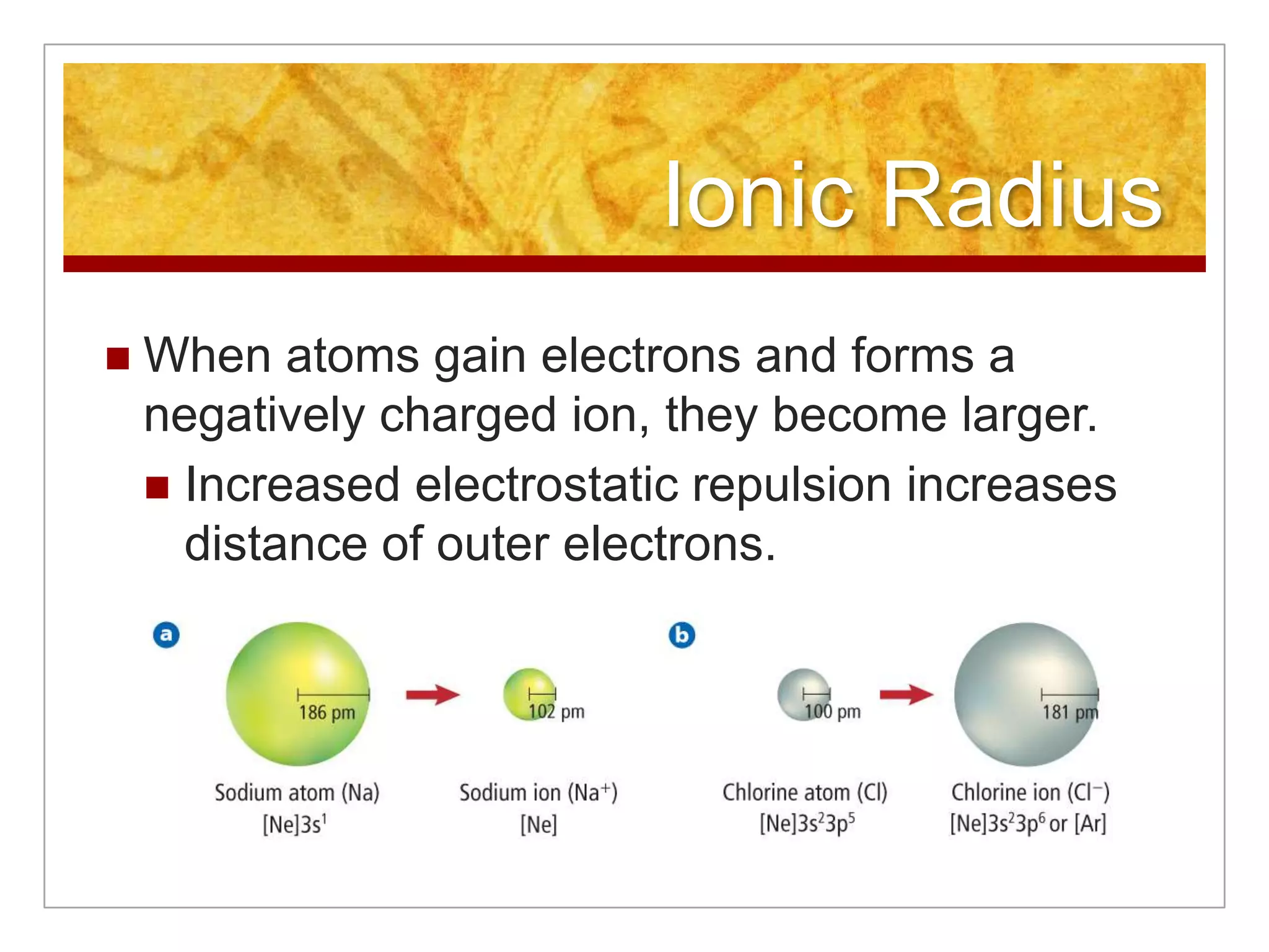 Ionic Radius
   When atoms gain electrons and forms a
    negatively charged ion, they become larger.
     Increased electrostatic repulsion increases
      distance of outer electrons.
 