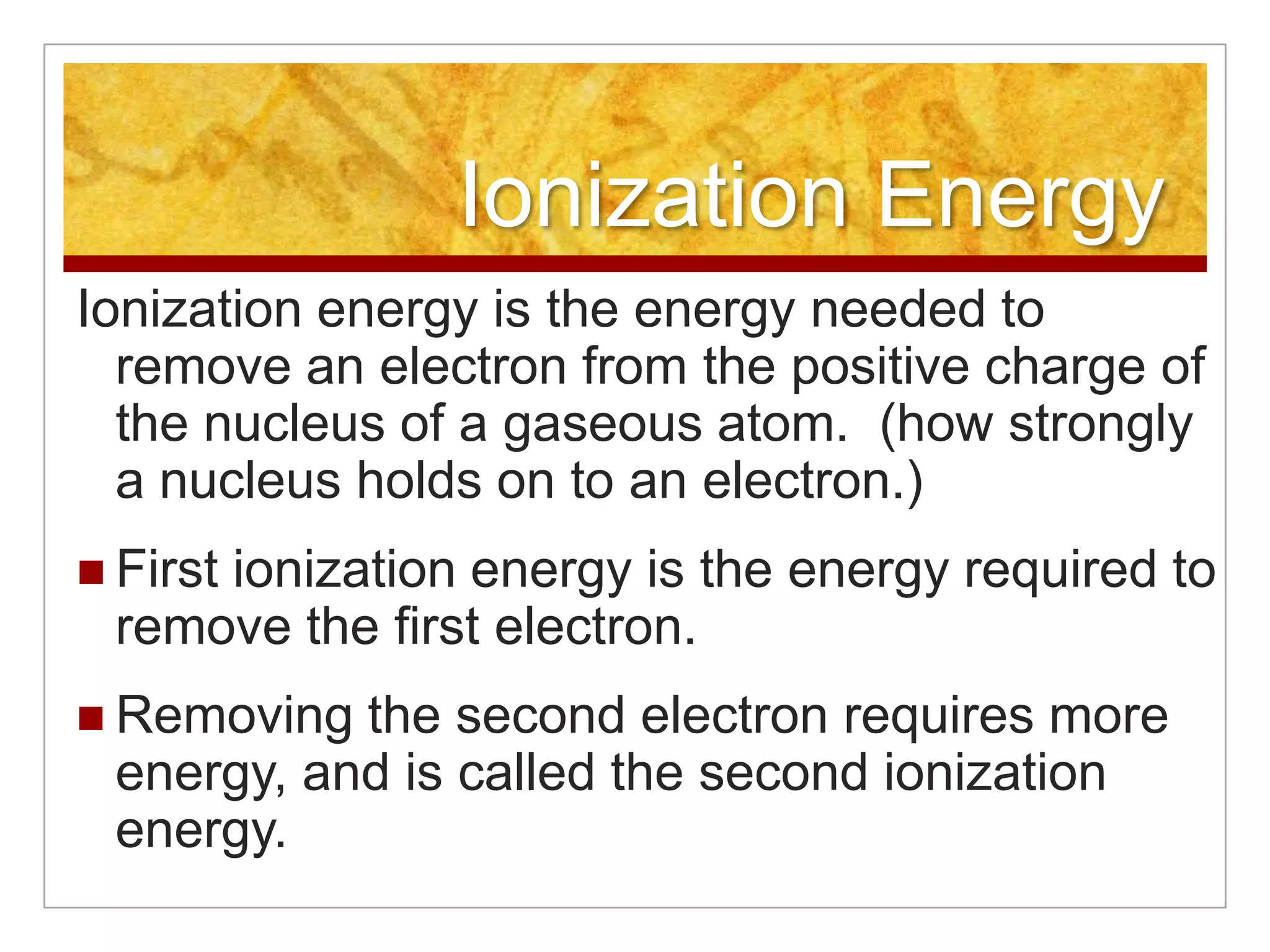 Ionization Energy
Ionization energy is the energy needed to
  remove an electron from the positive charge of
  the nucleus of a gaseous atom. (how strongly
  a nucleus holds on to an electron.)
 First
     ionization energy is the energy required to
 remove the first electron.
 Removing the second electron requires more
 energy, and is called the second ionization
 energy.
 