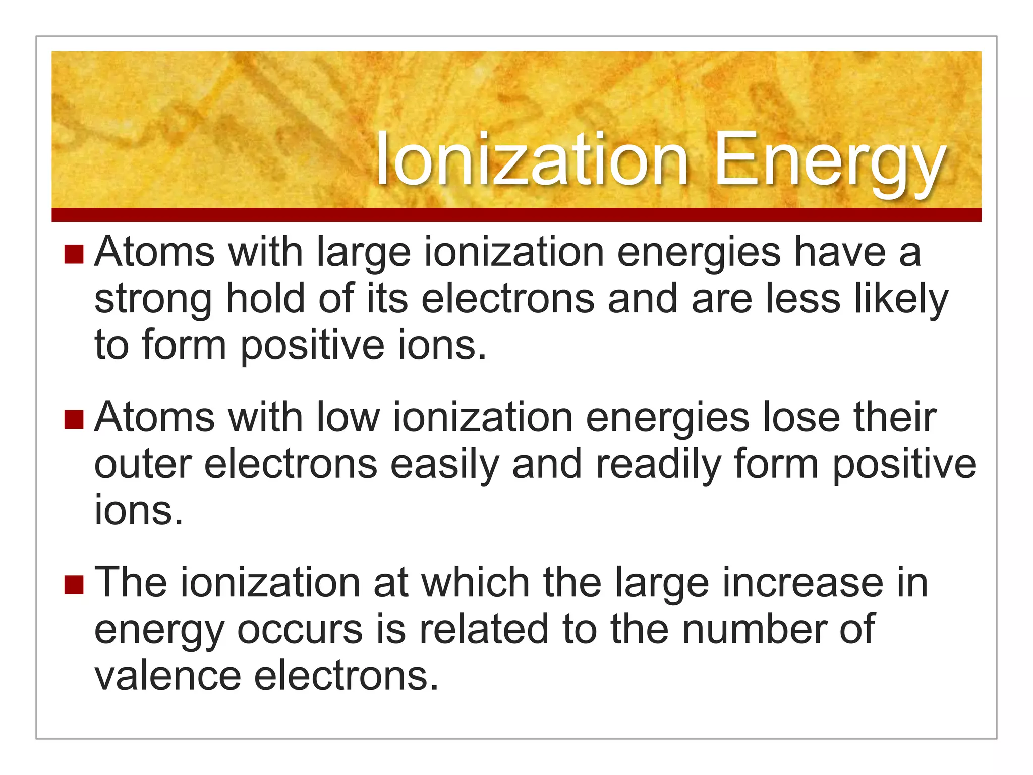 Ionization Energy
 Atoms with large ionization energies have a
 strong hold of its electrons and are less likely
 to form positive ions.
 Atoms with low ionization energies lose their
 outer electrons easily and readily form positive
 ions.
 Theionization at which the large increase in
 energy occurs is related to the number of
 valence electrons.
 