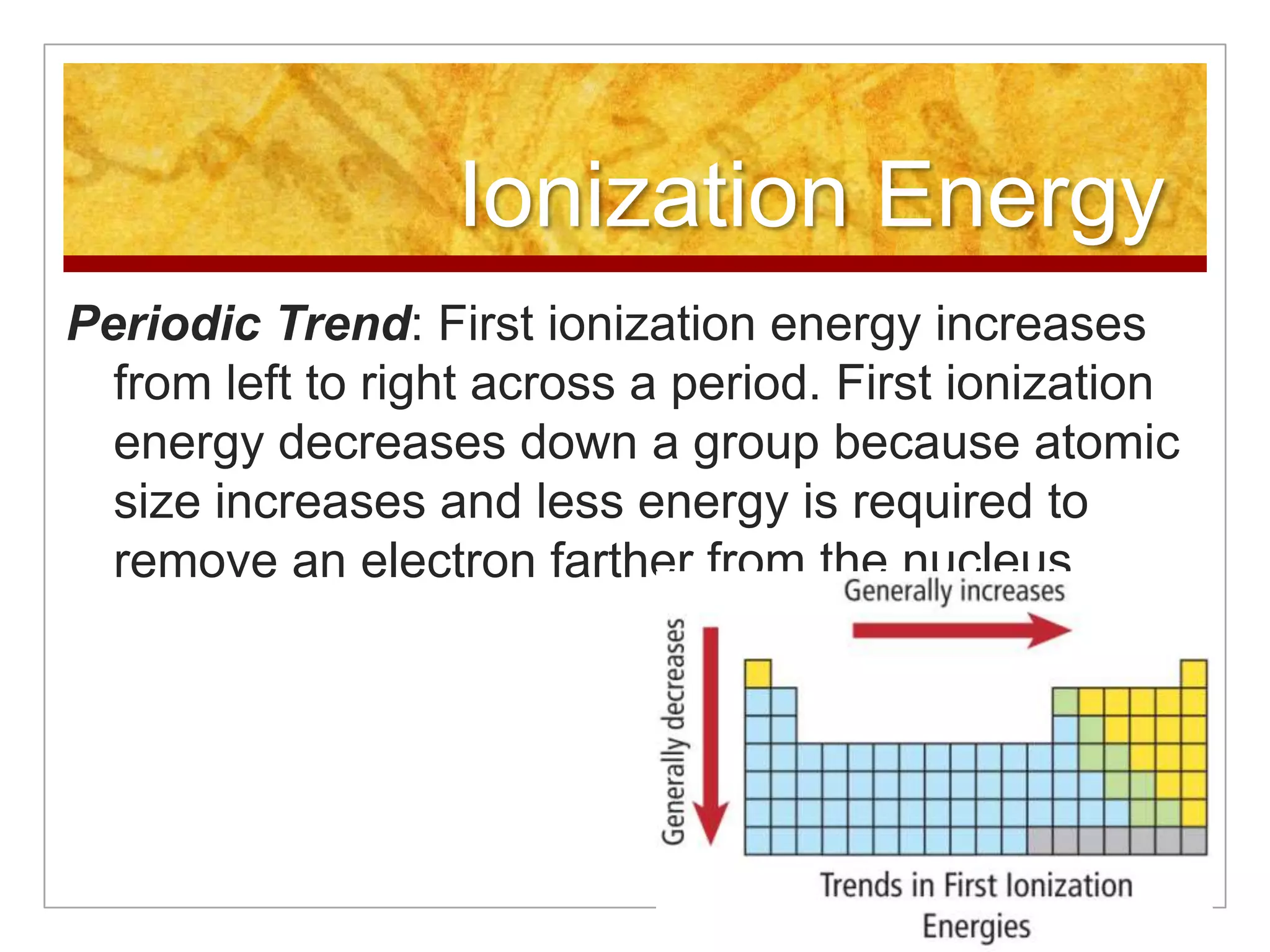 Ionization Energy
Periodic Trend: First ionization energy increases
  from left to right across a period. First ionization
  energy decreases down a group because atomic
  size increases and less energy is required to
  remove an electron farther from the nucleus.
 