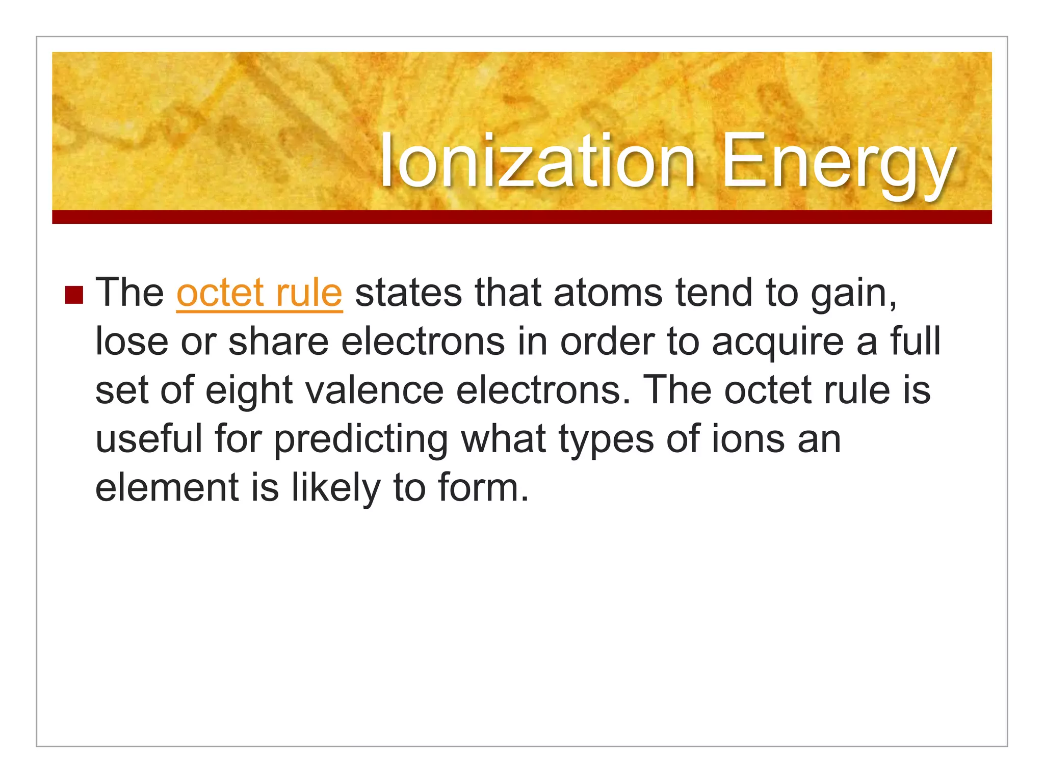 Ionization Energy
   The octet rule states that atoms tend to gain,
    lose or share electrons in order to acquire a full
    set of eight valence electrons. The octet rule is
    useful for predicting what types of ions an
    element is likely to form.
 
