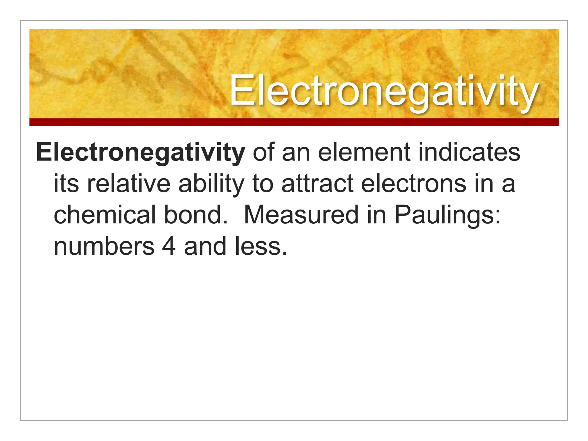 Electronegativity
Electronegativity of an element indicates
 its relative ability to attract electrons in a
 chemical bond. Measured in Paulings:
 numbers 4 and less.
 