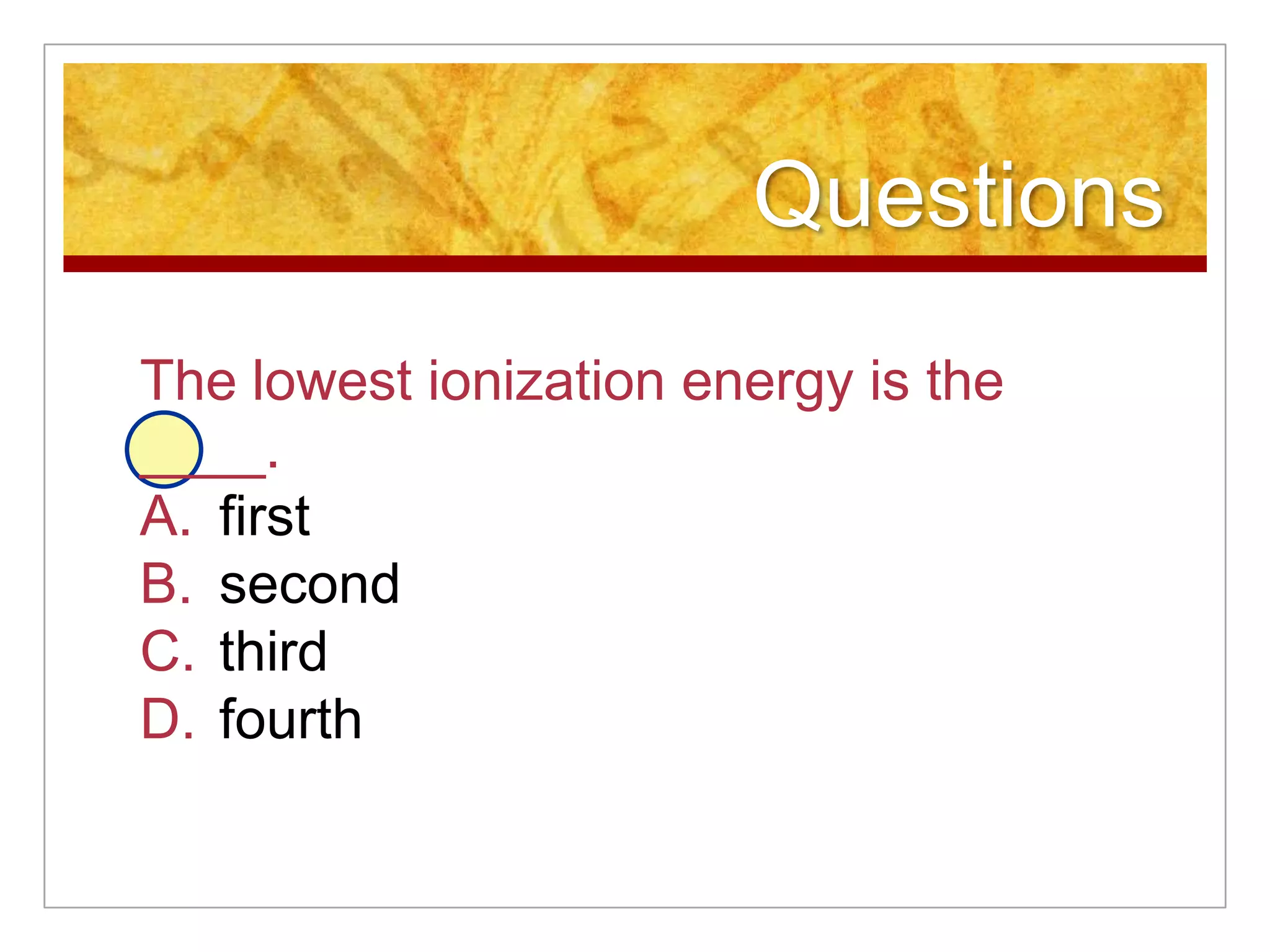 Questions
The lowest ionization energy is the
____.
A. first
B. second
C. third
D. fourth
 