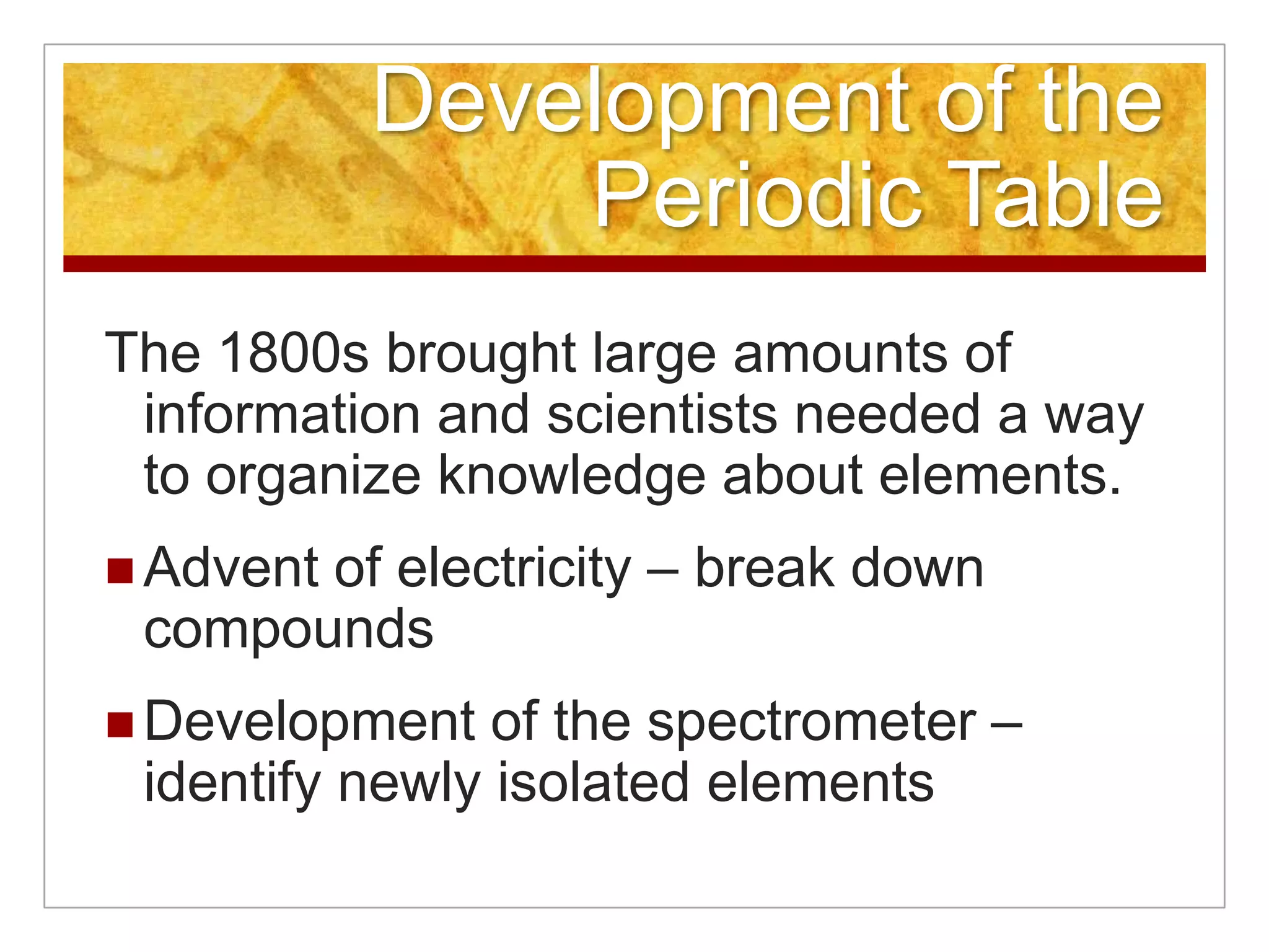 Development of the
               Periodic Table
The 1800s brought large amounts of
 information and scientists needed a way
 to organize knowledge about elements.
       of electricity – break down
 Advent
 compounds
 Development   of the spectrometer –
 identify newly isolated elements
 