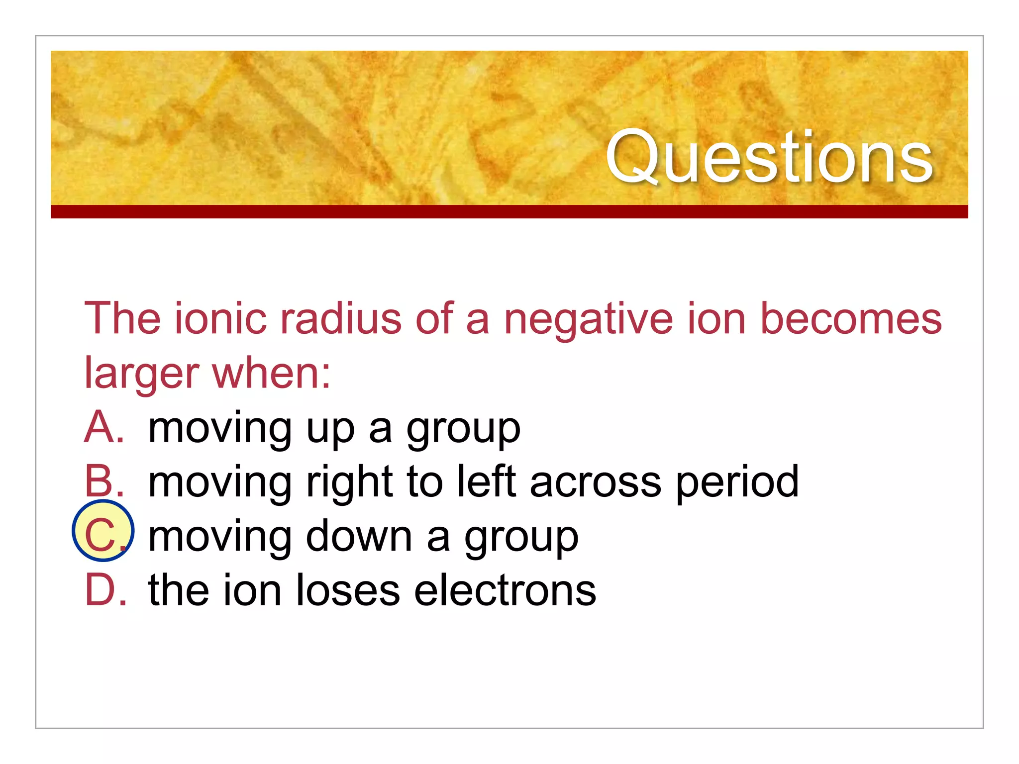 Questions

The ionic radius of a negative ion becomes
larger when:
A. moving up a group
B. moving right to left across period
C. moving down a group
D. the ion loses electrons
 