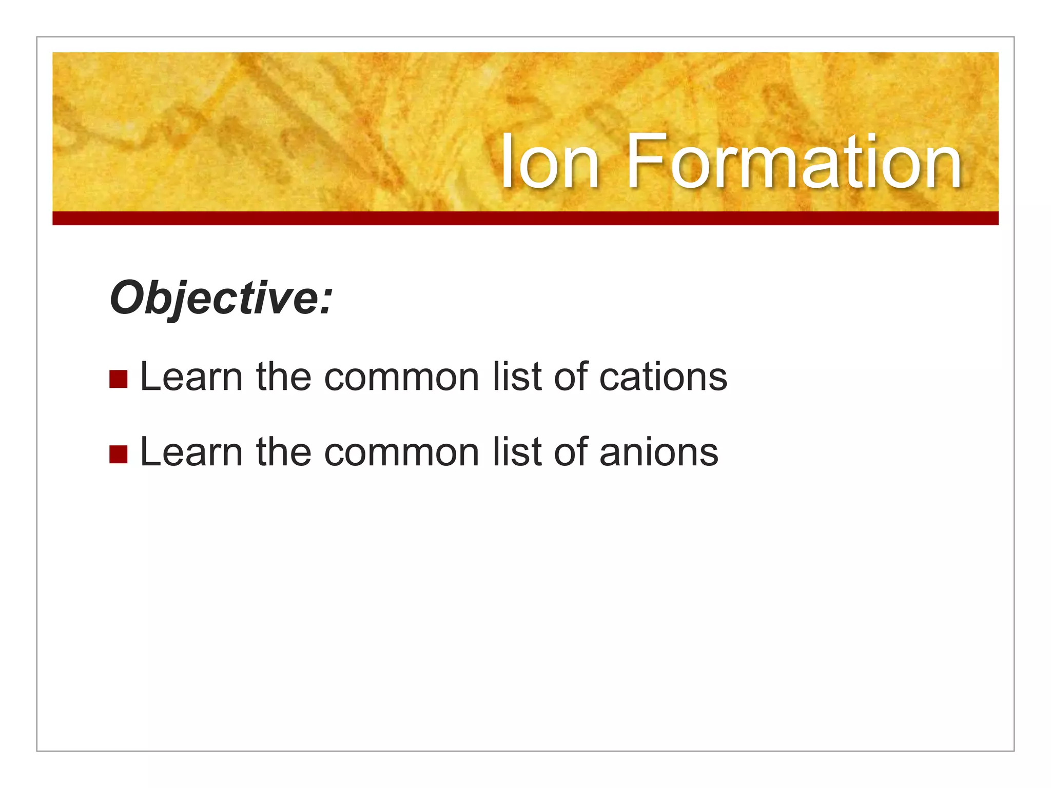Ion Formation
Objective:
   Learn the common list of cations
   Learn the common list of anions
 