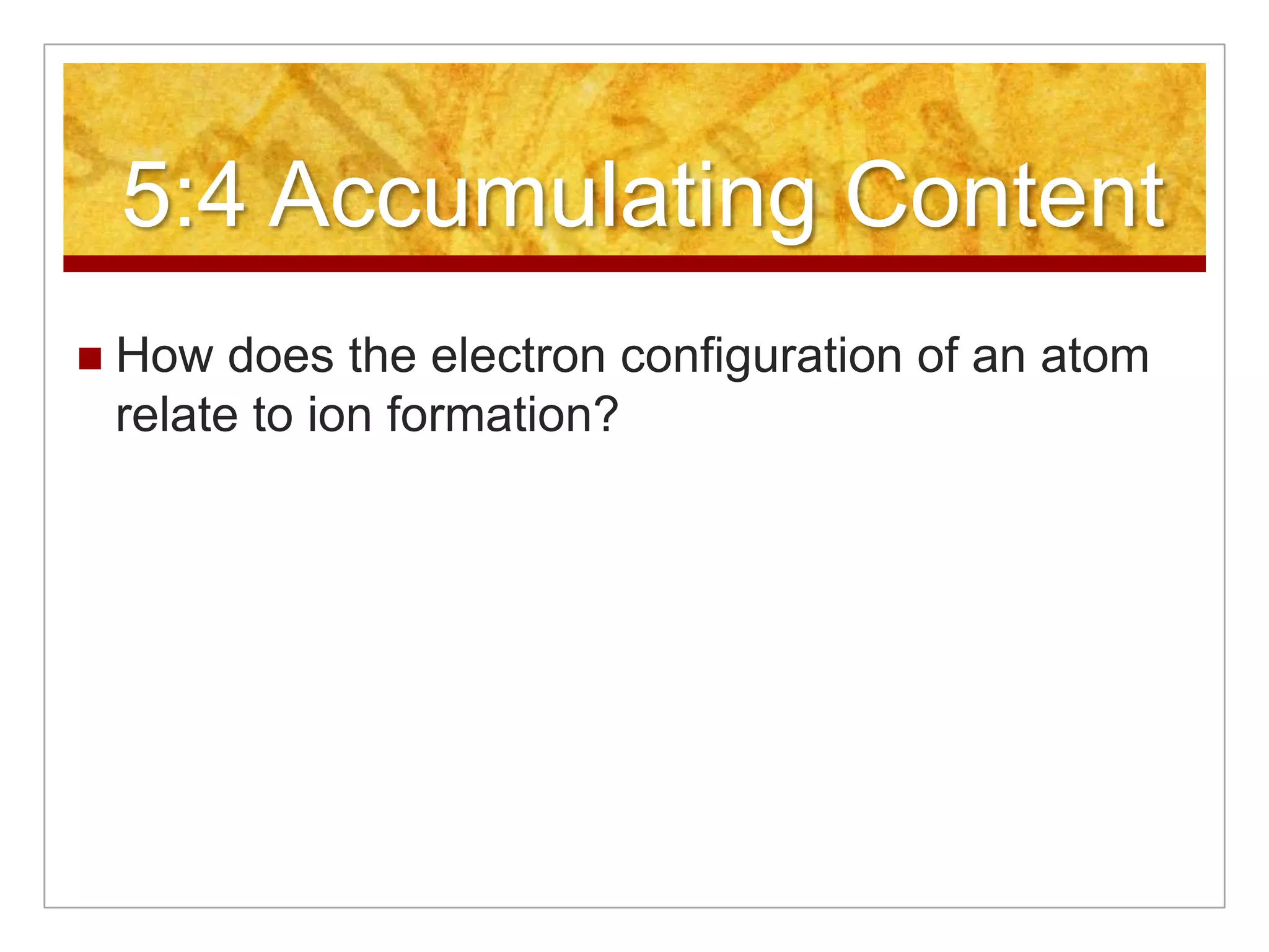 5:4 Accumulating Content
   How does the electron configuration of an atom
    relate to ion formation?
 