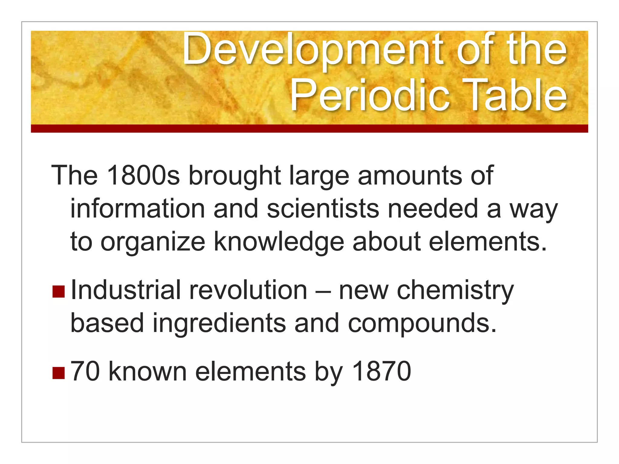 Development of the
                Periodic Table
The 1800s brought large amounts of
 information and scientists needed a way
 to organize knowledge about elements.
          revolution – new chemistry
 Industrial
 based ingredients and compounds.
 70   known elements by 1870
 