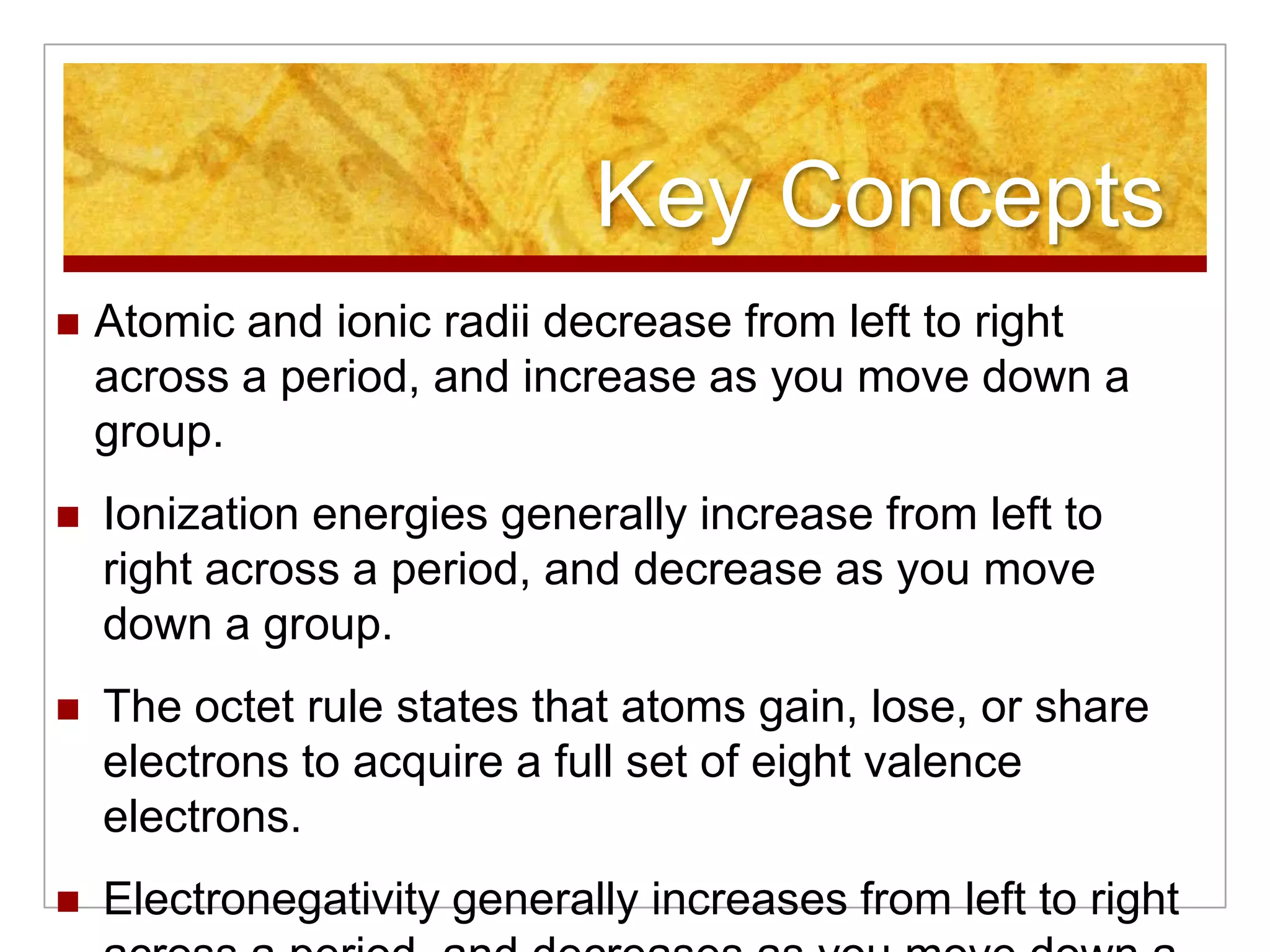 Key Concepts
   Atomic and ionic radii decrease from left to right
    across a period, and increase as you move down a
    group.
   Ionization energies generally increase from left to
    right across a period, and decrease as you move
    down a group.
   The octet rule states that atoms gain, lose, or share
    electrons to acquire a full set of eight valence
    electrons.
   Electronegativity generally increases from left to right
 