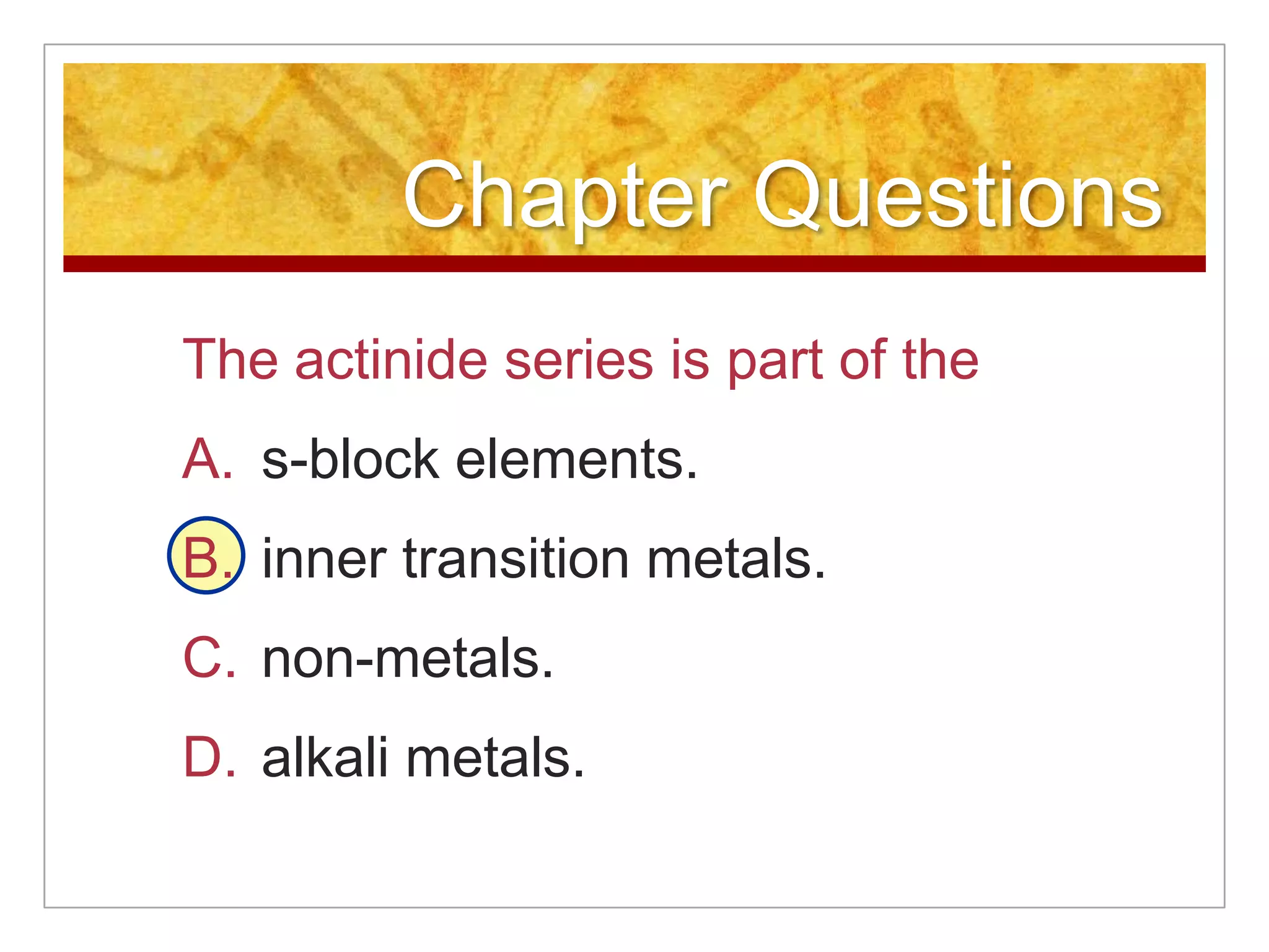 Chapter Questions
The actinide series is part of the
A. s-block elements.
B. inner transition metals.
C. non-metals.
D. alkali metals.
 