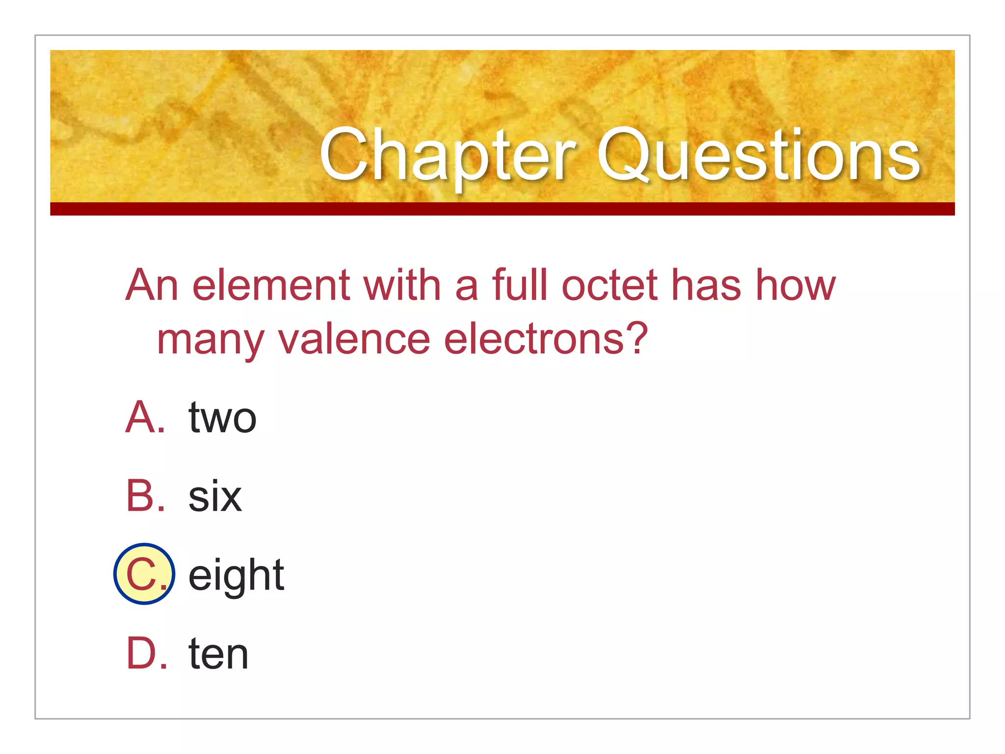 Chapter Questions
An element with a full octet has how
 many valence electrons?
A. two
B. six
C. eight
D. ten
 