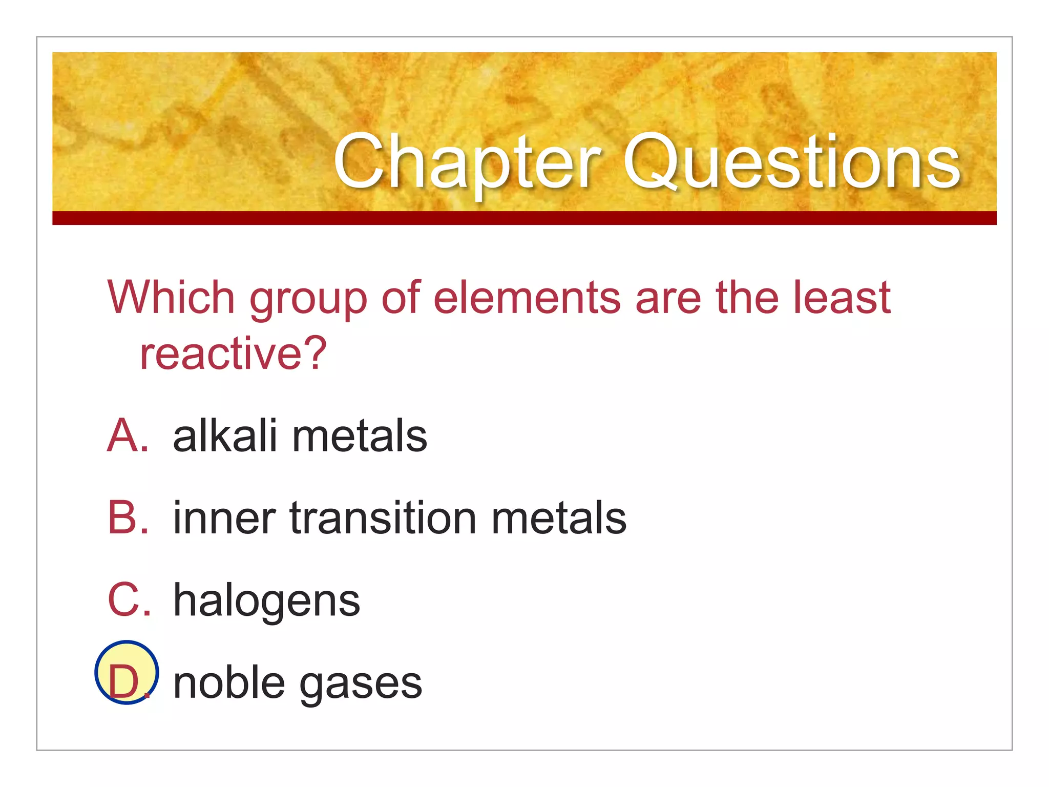 Chapter Questions
Which group of elements are the least
 reactive?
A. alkali metals
B. inner transition metals
C. halogens
D. noble gases
 