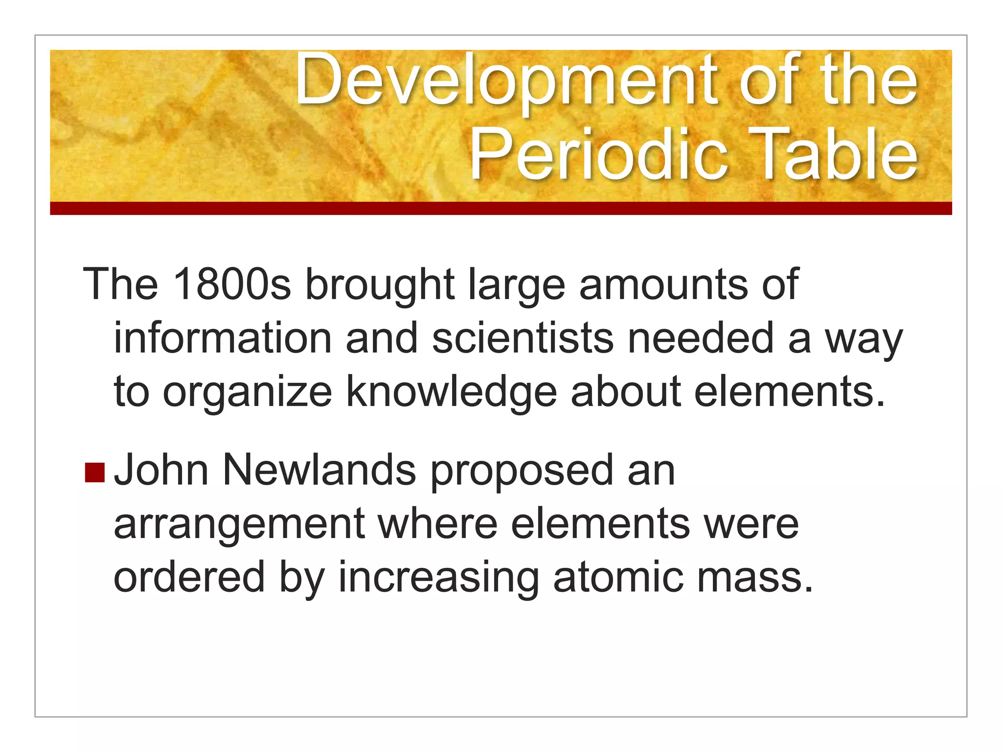 Development of the
              Periodic Table
The 1800s brought large amounts of
 information and scientists needed a way
 to organize knowledge about elements.
 JohnNewlands proposed an
 arrangement where elements were
 ordered by increasing atomic mass.
 