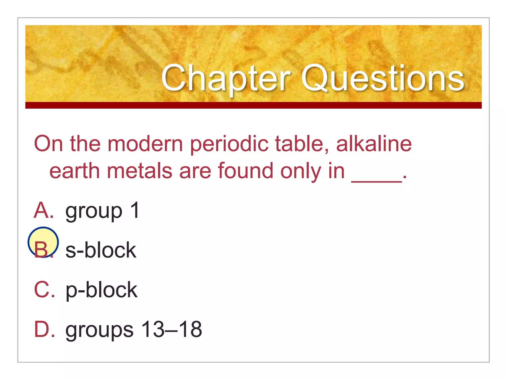 Chapter Questions
On the modern periodic table, alkaline
 earth metals are found only in ____.
A. group 1
B. s-block
C. p-block
D. groups 13–18
 