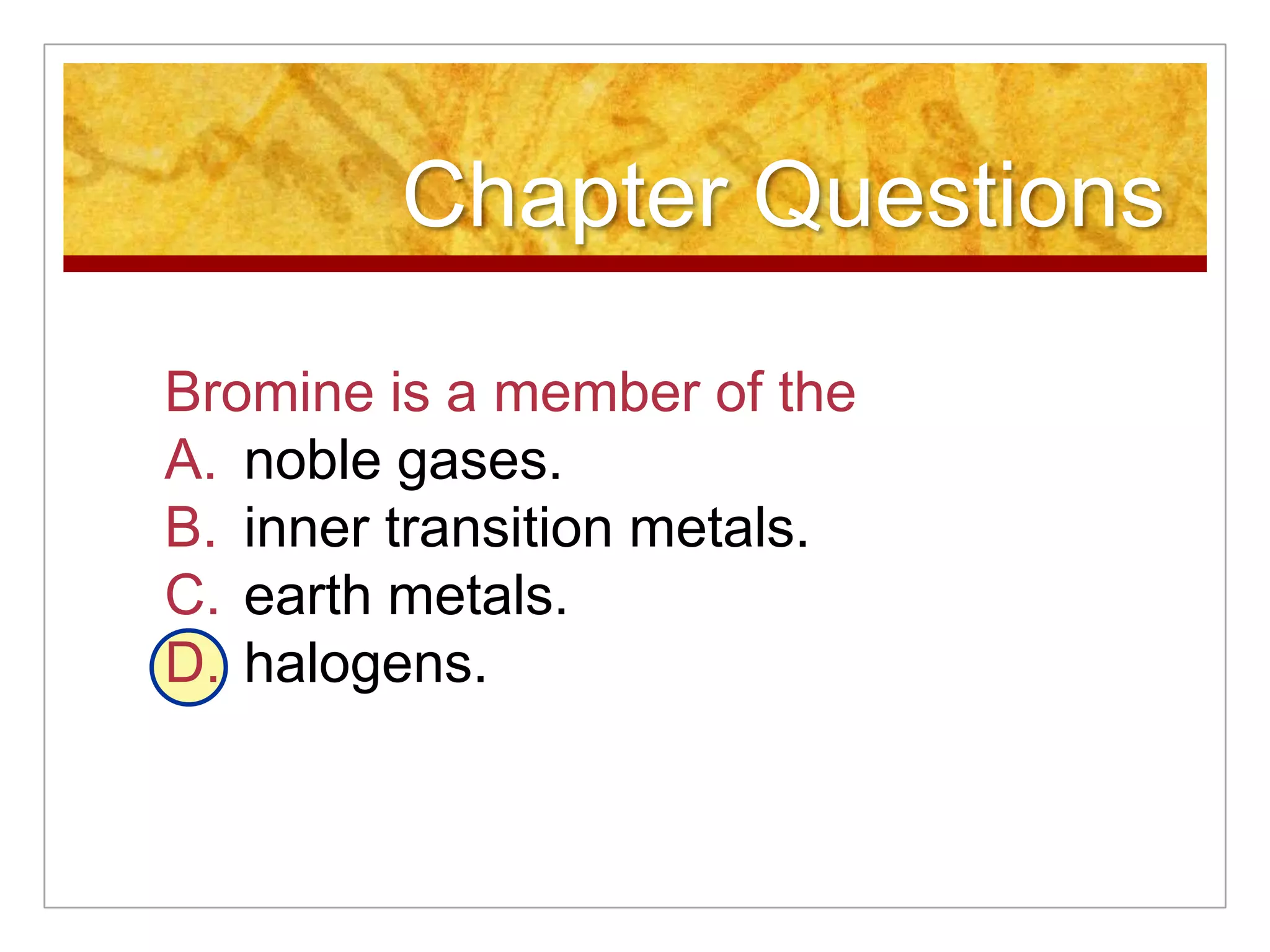 Chapter Questions

Bromine is a member of the
A. noble gases.
B. inner transition metals.
C. earth metals.
D. halogens.
 