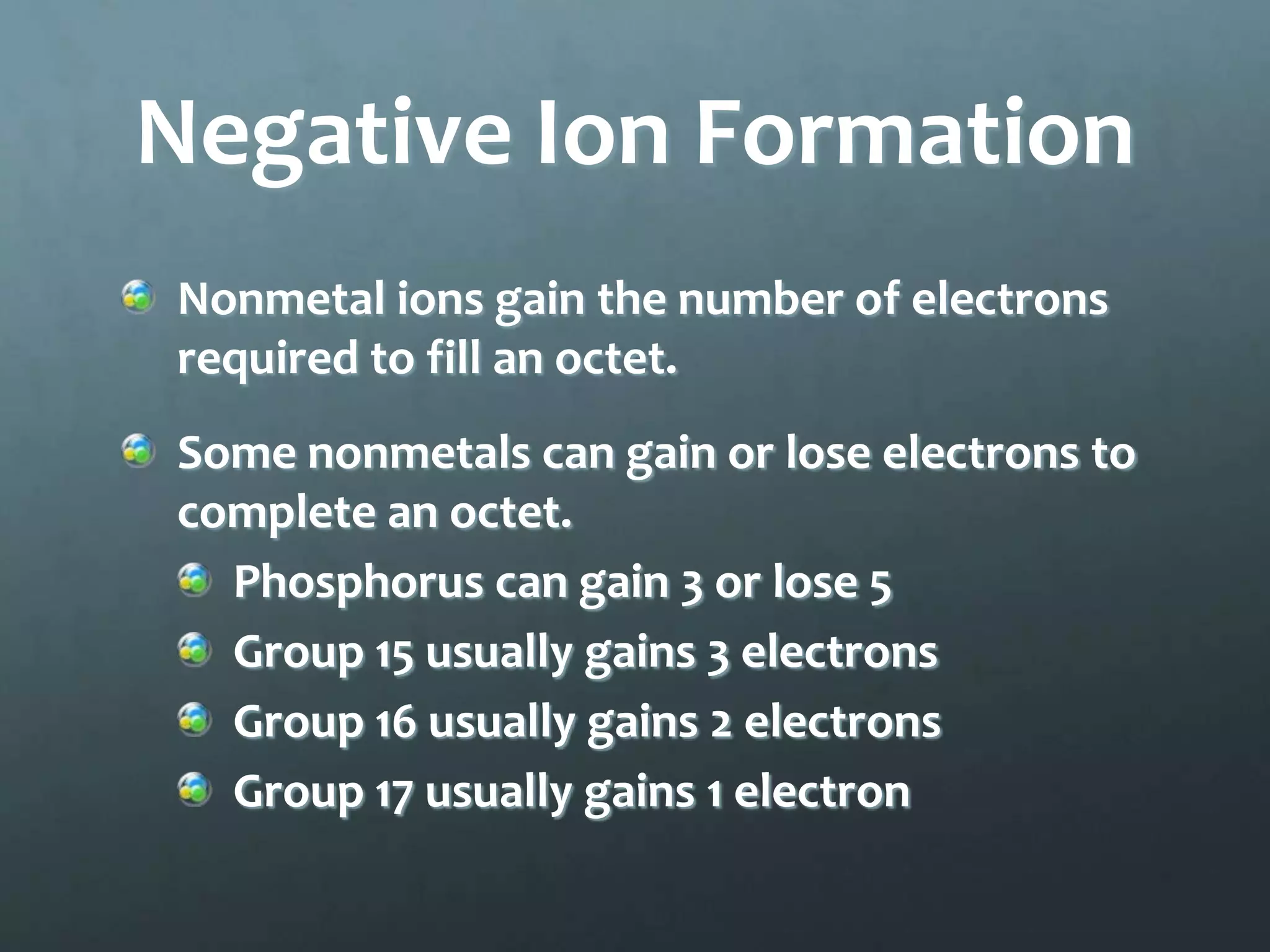 Negative Ion Formation
Nonmetal ions gain the number of electrons
required to fill an octet.
Some nonmetals can gain or lose electrons to
complete an octet.
  Phosphorus can gain 3 or lose 5
  Group 15 usually gains 3 electrons
  Group 16 usually gains 2 electrons
  Group 17 usually gains 1 electron
 