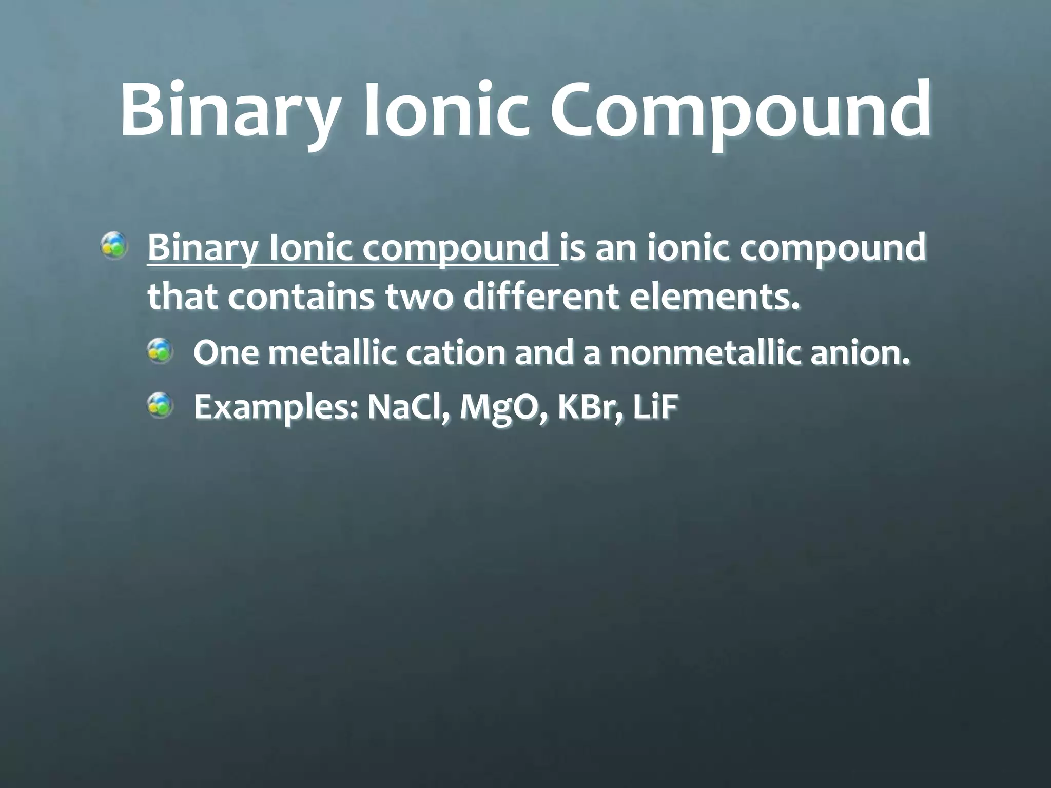 Binary Ionic Compound
Binary Ionic compound is an ionic compound
that contains two different elements.
  One metallic cation and a nonmetallic anion.
  Examples: NaCl, MgO, KBr, LiF
 
