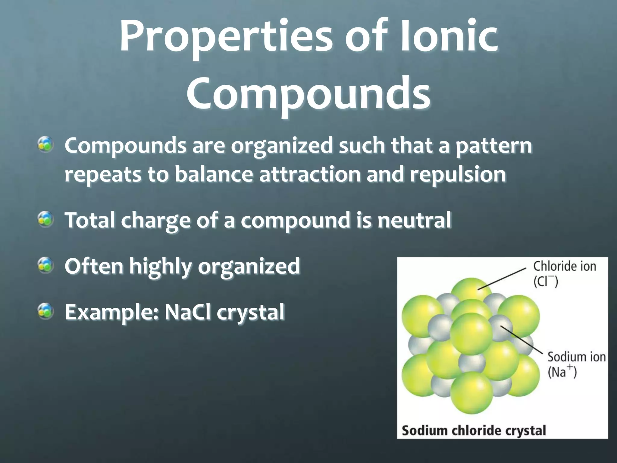 Properties of Ionic
        Compounds
Compounds are organized such that a pattern
repeats to balance attraction and repulsion
Total charge of a compound is neutral
Often highly organized
Example: NaCl crystal
 