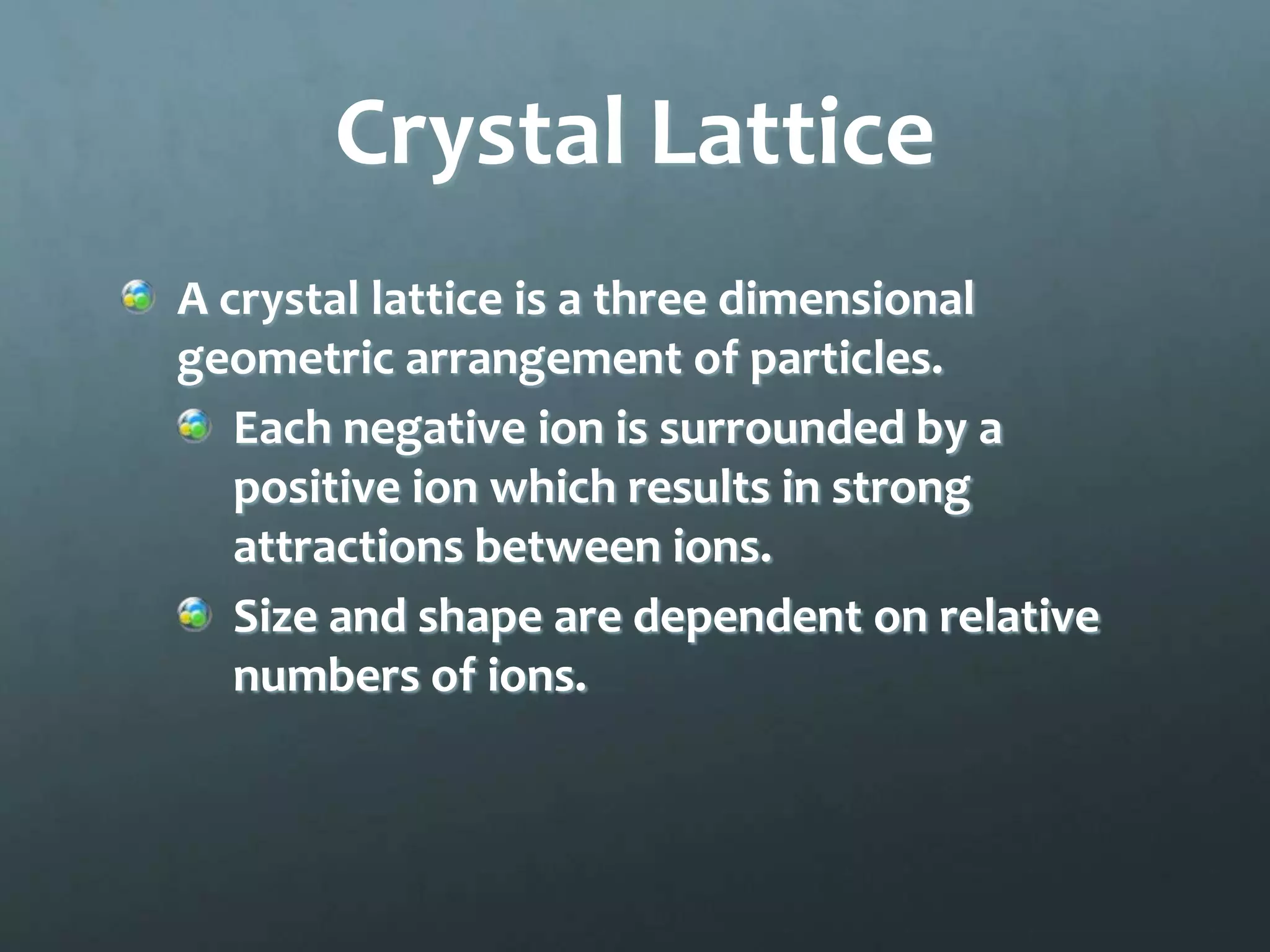 Crystal Lattice
A crystal lattice is a three dimensional
geometric arrangement of particles.
   Each negative ion is surrounded by a
   positive ion which results in strong
   attractions between ions.
   Size and shape are dependent on relative
   numbers of ions.
 